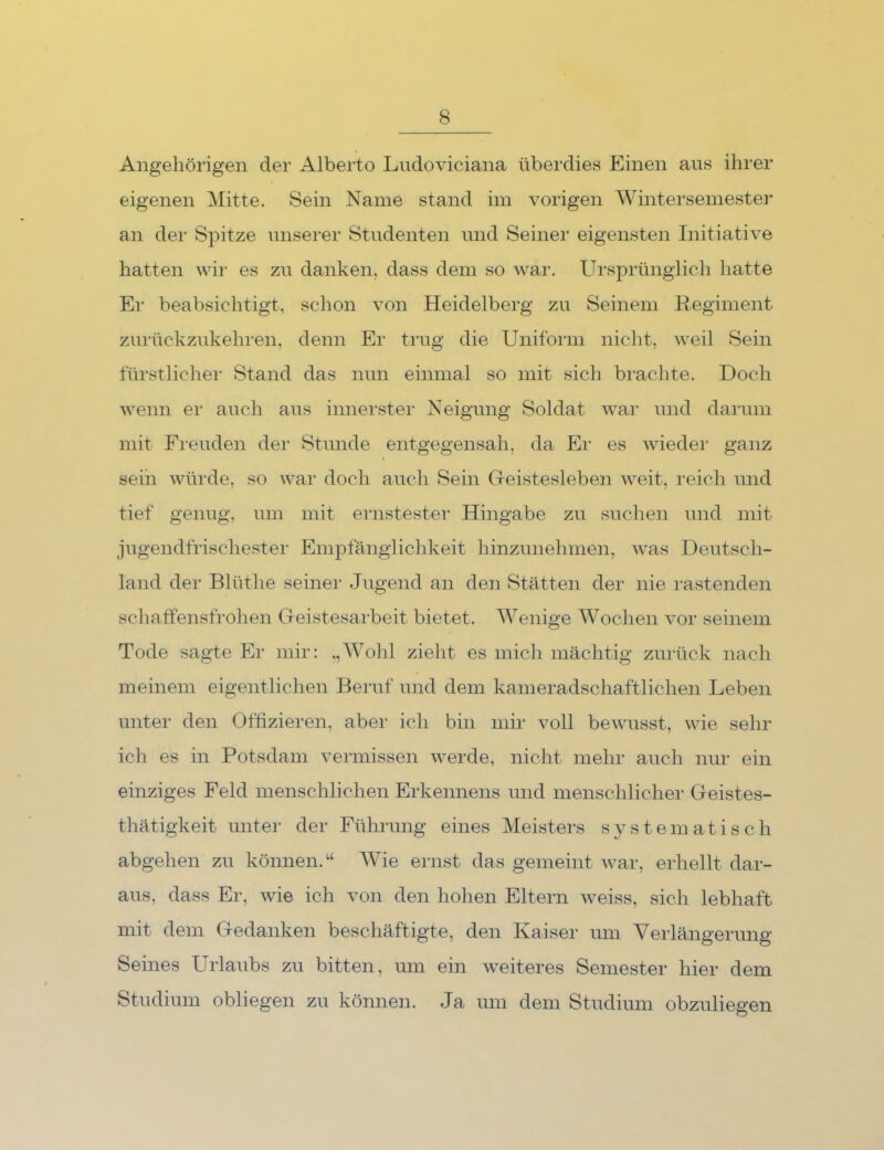 Angehörigen der Alberto Ludoviciana überdies Einen aus ihrer eigenen Mitte. Sein Name stand im vorigen Wintersemestei* an der Spitze imsei’er Studenten und Seiner eigensten Initiative hatten wir es zu danken, dass dem so Avar. Ursprünglich hatte Er beabsichtigt, schon A^on Heidelberg zu Seinem Regiment zurückzukehren, denn Er trug die Uniform nicht, Aveil Sein fürstlichei' Stand das nun einmal so mit sich brachte. Doch Avenn ei' auch aus innerster Neigung Soldat AA^ar und darum mit Freuden der Stunde entgegensah, da Ei‘ es Avieder ganz seih Avüixle, so Avar doch auch Sein G-eistesleben Aveit, reich und tief genug, um mit ernstester Hingabe zu suchen und mit jugendfrischester Empfänglichkeit hinzunehmen, Avas Deutsch- land der Blüthe seiner Jugend an den Stätten der nie rastenden schaffensfrohen Geistesarbeit bietet. AVenige AVochen vor seinem Tode sagte Er mir: „AVohl zieht es mich mächtig zurück nach meinem eigentlichen Beruf und dem kameradschaftlichen Leben unter den Offizieren, abei- ich bin mir voll beAVusst, wie sehr ich es in Potsdam A^eimissen Averde, nicht mehr auch nur ein einziges Feld menschlichen Erkennens und menschlicher Geistes- thätigkeit untei- der Führung eines Aleistei's systematisch abgehen zu können.“ AA^ie ernst das gemeint Avar, eiliellt dar- aus, dass Er, Avie ich von den hohen Eltern Aveiss, sich lebhaft mit dem Gedanken beschäftigte, den Kaiser um Verlängerung Seines Urlaubs zu bitten, um ein weiteres Semester hier dem Studium obliegen zu können. Ja um dem Studium obzuliegen