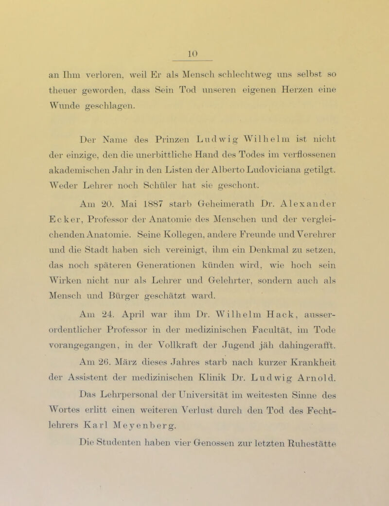 an Ihm verloren, weil Er als Mensch schlechtweg ims selbst so thener geworden, dass Sein Tod nnsere]i eigenen Herzen eine Wmide geschlagen. Der Name des Prinzen Lndwig Wilhelm ist nicht der einzige, den die unerbittliche Hand des Todes im verflossenen akademischen Jahr in den Listen der Alberto Ludoviciana getilgt. Weder Lehrer nocli Schüler hat sie geschont. Am 20. Mai 1887 starb CTeheimerath Dr. Alexander Ecker, Professor der Anatomie des Menschen und der verglei- chenden Anatomie. Seine Kollegen, andere Freunde und Verehrer und die Stadt haben sich vereinigt, ihm ein Denkmal zu setzen, das noch späteren Grenei-ationen künden wird, wie hoch sein AVirken nicht nur als Lehrer und Cxelehrter, sondern auch als Mensch und Bürger geschätzt ward. Am 24. April war ihm Dr. WMlhelm Hack, ausser- ordentlicher Professor in der medizinischen Facultät, im Tode vorangegangen, in der A'ollkraft der Jugend jäh dahingerafft. Am 26. März dieses Jahres starb nach kurzer Krankheit der Assistent der medizinischen Klinik Dr. Ludwig Arnold. Das Lehrpei-sonal der Universität im weitesten Sinne des Wortes erlitt einen weiteren Verlust durch den Tod des Fecht- lehrers Karl Me yenberg. Die Studenten haben vier Grenossen zur letzten Ruhestätte