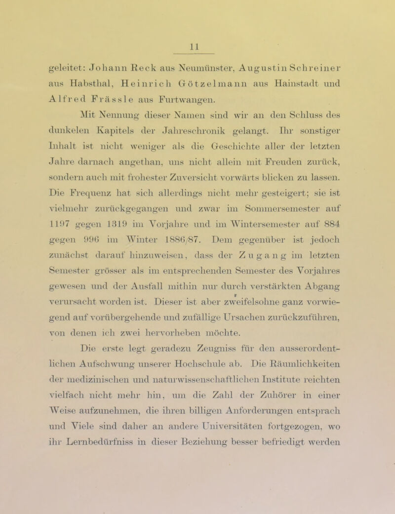 geleitet: Joliaiin Reck aus Neumünster, Augustin Schreiner aus Habstlial, Heinrich G ö t z e 1 mann aus Hainstadt und Alfred F r ä s s 1 e aus Furtwangen. Mit Nennung dieser Namen sind wir an den Schluss des dimkelen Kapitels der Jahrescln'onik gelangt. Ihr sonstiger Inhalt ist nicht weniger als die Geschichte aller der letzten Jahre darnach angethan, uns nicht allein mit Freuden zurück, sondern auch mit frohester Zuversicht vorwärts blicken zu lassen. Die Frequenz hat sich allerdings nicht mehr gesteigert; sie ist vielmehl- zurückgegangen und zwar im Sommersemester auf 1R)7 gegen 1819 im Yorjahre und im AVintersemester auf 884 gegen 99t) im AVinter 1880/87. Dem gegenüber ist jedoch zunächst darauf hinzuweisen, dass der Z u g a n g im letzten Semester grösser als im entsprechenden Semester des Yorjahres gewesen und der Ausfall mithin nui- durch verstärkten Abgang verursacht worden ist. Dieser ist aber zweifelsohne ganz vorwie- gend auf vorübergehende und zufällige Ursachen zurückzuführen, von denen ich zwei hei’vorheben möchte. Die erste legt geradezu Zeugniss für den ausserordent- lichen Aufschwung unserer Hochschule ab. Die Räumlichkeiten der medizinischen und naturwissenschaftlichen Institute reichten vielfach nicht mehr hin, um die Zalil der Zuhörer in einer AA'^eise aufzunehmen, die ihren billigen Anforderungen entsprach und Ariele sind daher an andere Universitäten fortgezogen, wo ihr Lernbedürfniss in dieser Beziehung besser befriedigt werden