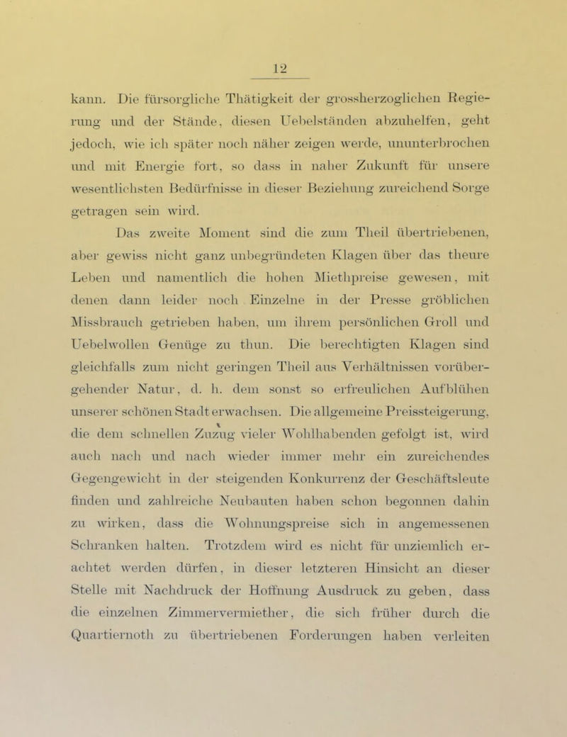 kann. Die fürsorgliche Tliätigkeit der grossherzogliclien Regie- rung inid der Stände, diesen ITelielständen abznlielfen, geht jedoch, wie ich später nocli näher zeigen werde, nnnnterbrochen nnd mit Energie fort, so dass in naher Znknnft für unsere wesentlichsten Bedürfnisse in dieser Beziehnng zureichend Sorge getragen sein wird. Das zweite IMonient sind die zinn Theil übertriebenen, aber gewiss nicht ganz nnbegründeten Klagen ül)er das theiire Leben nnd namentlich die hohen JMiethpreise gewesen, mit denen dann leider noch Einzelne in der Presse gröblichen IVrissbranch getrieben haben, nm ihrem persönlichen (xroll nnd Uebelwollen Genüge zn thnn. Die bei’echtigten Klagen sind gleichfalls zimi nicht geringen Theil ans Verhältnissen vorüber- gehender Natur, d. h. dem sonst so erfrenlichen Aufblühen unserer schönen Stadt erwachsen. Die allgemeine Preissteigerung, die dem schnellen Zuzug vieler Wohlhabenden gefolgt ist, wird auch nach und nach wieder immer mehr ein zureichendes Gegengewicht in der steigenden Konkurrenz der Geschäftsleute finden und zahlreiche Neubauten haben schon begonnen dahin zu wirken, dass die Wohnungspreise sich in angemessenen Schranken halten. Trotzdem wird es nicht für unziemlich er- achtet werden dürfen, in dieser letzteren Hinsicht an dieser Stelle mit Nachdruck der Hotfnung Ausdruck zu geben, dass die einzelnen Zimmervermiether, die sich früher durch die Quartiernoth zu übertriebenen Forderungen haben verleiten