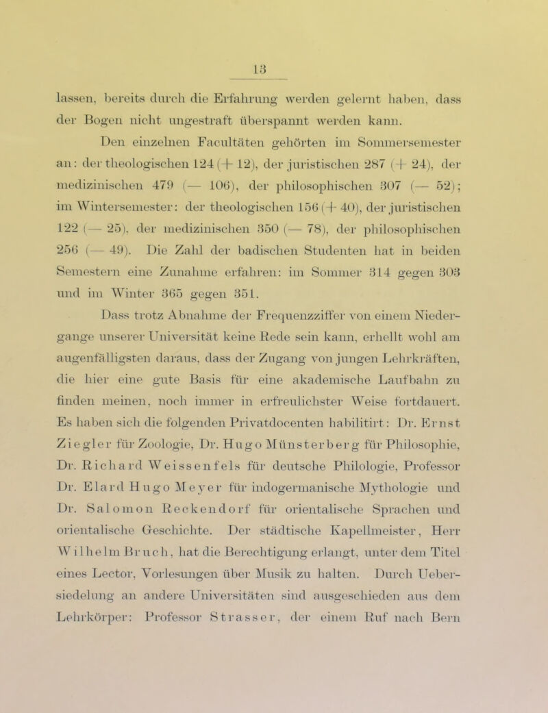 lassen, bereits durch die Ertahruiig werden gelernt haben, dass dei* Bogen nicht ungestraft überspannt wei-den kann. Den einzelnen Facultäten gehörten ini Soinniersemester an: der theologischen 124 (+ 12), der juristischen 287 (-1- 24), der niedizinischen 479 (-— iOO), der philosophischen 807 (— 52); im Wintersemester: der theologischen 156 (+ 40), der juristischen 122 (— 25), der niedizinischen 850 (— 78), der philosopliischen 256 ( 19). Die Zahl der badischen Studenten hat in lieiden Semestern eine Znnalmie erfahren: im Sommer 814 reffen 808 und im W’'inter 865 gegen 851. Dass trotz x4bnahme der Frequenzziffer von einem Nieder- gange unserer Universität keine Rede sein kann, erhellt wohl am augenfälligsten daraus, dass der Zugang von jungen Lehrkräften, die hier eine gute Basis für eine akademische Laufliahn zu finden meinen, noch immer in erfreulichster W^eise fortdauert. Es lialien sicli die folgenden Privatdocenten habilitirt: Dr. Ernst Ziegler für Zoologie, Dr. Hugo Münsterberg für Pliilosophie, Dr. Richard Weissenf eis für deutsche Philologie, Professor Dr. Elard Hugo IMeyer für indogermanische IMythologie und Dr. Sal Olli Oll Recken dorf für orientalische Sprachen und orientalische Greschichte. Der städtische Kapellmeister, Herr W11 heIni Br uc h, hat die Berechtigung erlangt, unter dem Titel eines Lector, Vorlesungen über IMusik zu halten. Durch TTelier- siedelung an andere Universitäten sind ansgeschieden aus dem Lehrkörper: Professor Strasse r, der einem Ruf nach Bern