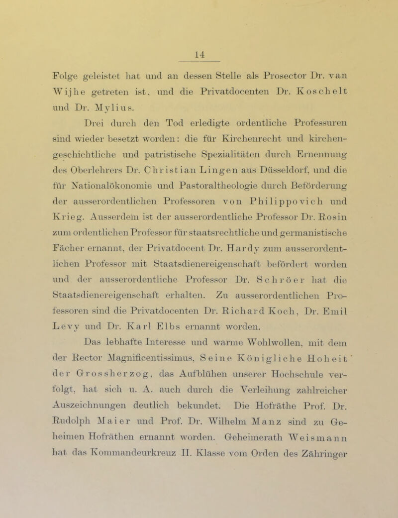 Folge geleistet hat und an dessen Stelle als Prosector Dr. van Wijlie getreten ist. und die Privatdocenten Dr. Kos dielt und Dr. Myl i u s. Drei durch den Tod erledigte ordentliche Professuren sind wiedei' besetzt worden: die für Kirchenrecht und kirchen- geschichtliche und patristische Spezialitäten diu’cli Ernennung des Oberlehrers Dr. Christian Dingen aus Düsseldoi’f, und die für Nationalökonomie und Pastoraltheologie durch Befördei'img der ausserordentlichen Professoren von Philippovich und Krieg, xkusserdein ist der ausserordentliche Professor Dr. Rosin zum ordentlichen Professor für staatsrechtliche und germanistische Fächer ernannt, der Privatdocent Dr. Hardy zum ausserordent- lichen Professor mit Staatsdienereigenschaft befördert worden und der ausserordentliche Professor Dr. S c h r ö e r hat die Staatsdienereigenschaft erhalten. Zu ausserordentlichen Pro- fessoren sind die Privatdocenten Dr. Richard Koch, Dr. Emil Levy und Dr. Karl Elbs ernannt worden. Das lebhafte Intei'esse und warme Wohlwollen, mit dem der Rector ^[agnificentissimus, Seine Königliche Hoheit' der Grossherzog, das Aufblühen unserer Hochschule ver- folgt, hat sich u. A. auch durch die Verleihung zahlreicher Auszeichnungen deutlich bekundet. Die Hofräthe Prof. Dr. Rudolph Maier und Prof. Dr. Wilhelm Ma 11 z sind zu Ge- heimen Hofräthen ernannt worden. Geheimerath Weismann hat das Kommandeurkreuz II. Klasse vom Orden des Zäliringer