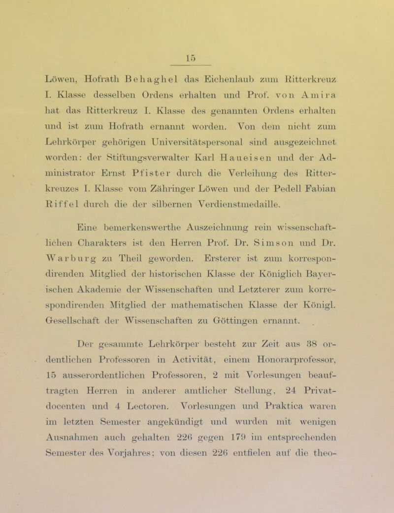 Löwen, HotVatli Behaghel das Eichenlaub znni Hitterkrenz I. Klasse desselben Ordens erhalten und Prof, von Ainira hat das Hitterkrenz 1. Klasse des genannten Ordens erhalten lind ist znm Hofrath ernannt worden. Von dein nicht zum Lehrkörper gehörigen Universitätspersonal sind ausgezeichnet worden: der Stiftungsverwalter Karl Haueisen und der Ad- niinistrator Ernst Pfister durch die Veiieihung des Hitter- krenzes 1. Klasse vom Zäh ringer Löwen und der Pedell Fabian Hiffel durch die der silbernen Verdienstmedaille. Eine bemerkensweiHie Auszeichnung rein wissenschaft- lichen Charakters ist den Herren Prof. l)r. Simson und Dr. Warbnrg zu Theil geworden. Ersterer ist zum korrespon- direnden Mitglied der historischen Klasse der Königlich Bayer- ischen Akademie der Wissenschaften und Letzterer zum korre- spondirenden ^Mitglied der mathematischen Klasse der Königl. Gresellschaft der Wissenschaften zu Gröttingen ernannt. f)er gesammte Lehrkörper besteht zur Zeit aus 88 or- dentlichen Professoren in Activität, einem Honorarprofessor, 15 ausserordentlichen Professoren, 2 mit Vorlesungen beauf- tragten Herren in anderer amtlicher Stellung, 24 Privat- docenten und 4 Lectoren. Vorlesungen und Praktica waren im letzten Semester angekündigt und wurden mit wenigen AusnaInnen auch gehalten 22() gegen 178 im entsprechenden Semester des Vorjahres; von diesen 22b entfielen auf die theo-