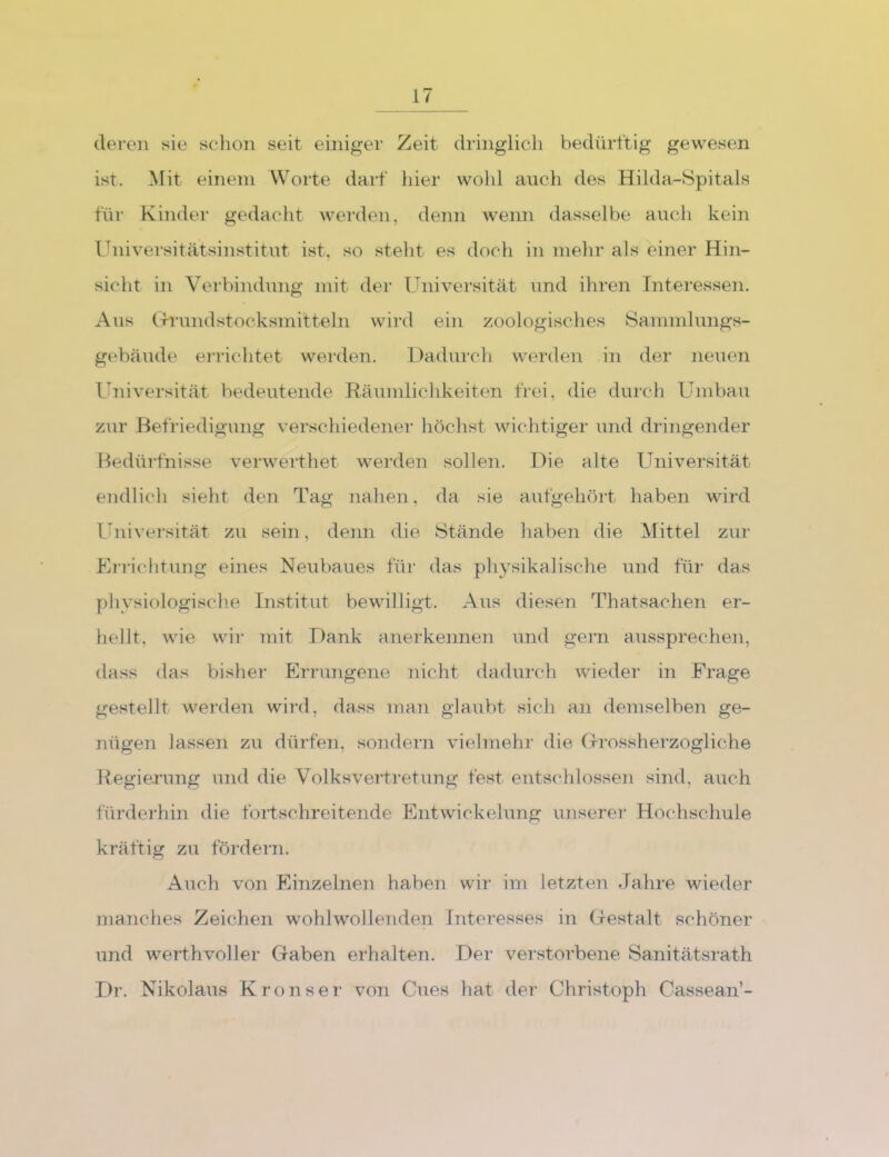 deren sie sclion seit einiger Zeit dringlicli bedürftig gewesen ist. Mit einem Worte darf liier wohl auch des Hilda,-8pitals für Kinder gedacht werden, denn wenn dasselbe auch kein Ihiiversitätsinstitut ist, so steht es doch in mehr als einer Hin- sicht in Verbindung mit der Universität und ihren Interessen. Aus (TTundstocksmitteln wird ein zoologisches Sanimlungs- gebäude errichtet werden. Dadurch werden in der neuen Universität bedeutende Räumlichkeiten frei, die durch Umbau zur Befriedigung verschiedener höchst wichtiger und dringender Bedürfnisse verwerthet werden sollen. Die alte Universität endlich sieht den Tag nahen, da sie aufgehört haben wird Ihiiversität zu sein, denn die Stände haben die Mittel zur Errichtung eines Neubaues für das physikalische und für das pliysiologisclie Institut bewilligt. Aus diesen Thatsachen er- hellt, wie wii- mit Dank anerkennen und gern aussprechen, dass das bisher Errungene nicht dadurch wieder in Frage gestellt werden wird, dass man glaubt sich an demselben ge- nügen lassen zu dürfen, sondern vielmehr die G-rossherzogliche Hegiej’ung und die Volksvertretung fest entschlossen sind, auch fürderhin die fortschreitende Entwickelung unserer Hochschule kräftig zu fördern. Auch von Einzelnen haben wir im letzten Jahre wieder manches Zeichen wohlwollenden Interesses in (xestalt schöner und werthvoller Gaben erhalten. Dei- verstorbene Sanitätsi’ath Dr. Nikolaus Kronser von Cues hat der Christoph Cassean’-