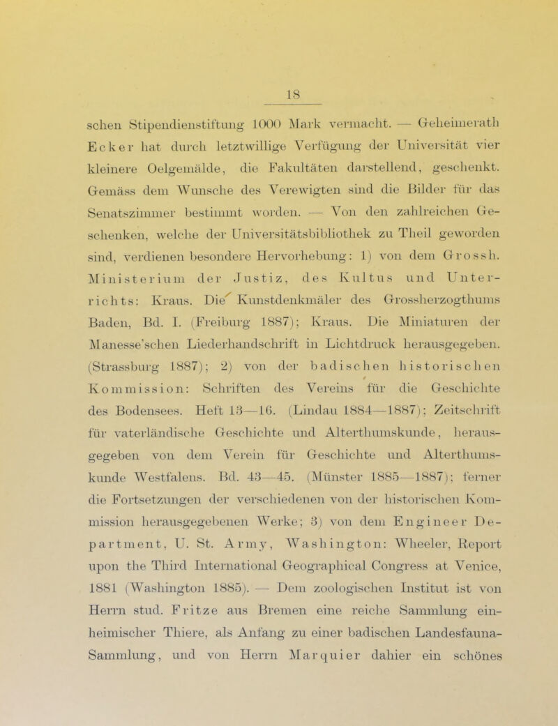 sehen 8tipeiidienstiftimg 1000 ]\Iark vennacht. — Gelieiiiierath Ecker hat din-cli letztwillige Verfügung der Universität vier kleinere Oelgeinälde, die Fakultäten darstellend, geschenkt. Gemäss dem Wunsche des Verewigten sind die Bilder für das Senatszimmer bestimmt worden. — Von den zahlreichen Ge- schenken, welche der Universitätsbil)liothek zu Theil geworden sind, verdienen besondere Hervorhebung: 1) von dem Grossh. ^linisterium der Justiz, des Kultus und Unter- richts: Kraus. Die Kunstdenkmäler des Grossherzogthums Baden, Bd. I. (Freiburg 1887); Kraus. Die Miniaturen der jManesse’schen Liederhandschrift in Lichtdruck herausgegeben. (^Strassbiug 1887); 2) von der badischen historischen Kommission: Schriften des Vereins für die Geschichte des Bodensees. Heft 18—lü. (Lindau 1884—1887); Zeitschrift für vaterländische Geschichte und Alterthumskunde, heraus- gegeben von dem Verein für Geschichte und Alterthums- kunde Westfalens. Bd. 48—45. (IMünster 1885—1887); ferner die Fortsetzungen der verschiedenen von der histoilschen Kom- mission herausgegel)enen Werke; 8) von dem Engineer De- partment, U. St. Arm , W a s li i n g t o n: Wheelei’, Kepoid upon the Third International Geographical Congress at Venice, 1881 (Washington 1885). — Dem zoologischen Institut ist von Herrn stud. Fritze aus Bremen eine reiche Sammlung ein- heimischer Thiere, als Anfang zu einer badischen Landesfauna- Sammlung, und von Herrn Marquier dahier ein schönes