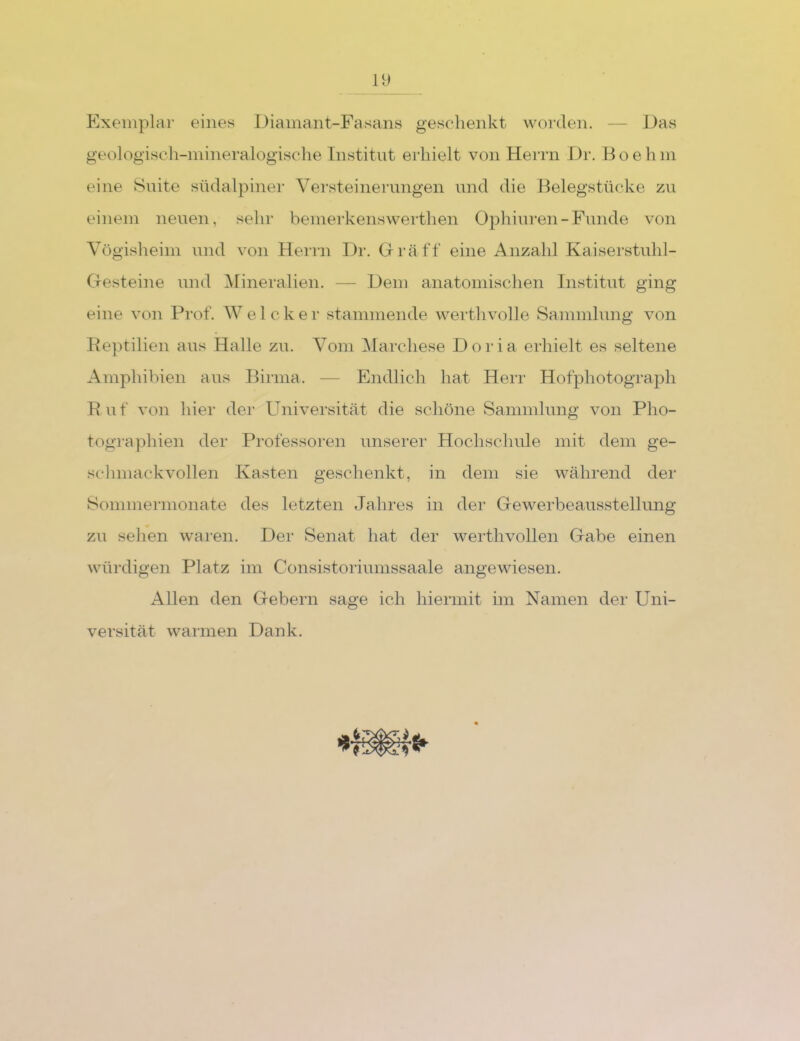 Exemplar eines Diamant-Fasans geschenkt worden. — Das geologisch-mineralogische Institut erhielt von Herrn Dr. Hoehm eine Suite südalpiner Versteinerungen und die Belegstücke zu einem neuen, sehr bemerkenswerthen Ophiuren-Funde von Vögisheim und von Herrn Dr. Gräff eine Anzahl Kaiserstuhl- Gesteine und Mineralien. — Dem anatomischen Institut ging eine von Prof. Welcker stammende Averthvohe Sammlung von Eeptilien aus Halle zu. Vom Marchese Doria erhielt es seltene Amphibien aus Birma. — Endlich hat Herr Hofphotograph Euf von hier der Universität die schöne Sammlung von Pho- tographien der Professoren unserer Hochschule mit dem ge- schmackvollen Kasten geschenkt, in dem sie Avährend der Sommermonate des letzten Jahres in der Gewerbeausstellung zu sehen waren. Der Senat hat der werthvollen Gabe einen würdigen Platz im Consistoriumssaale angewiesen. Allen den Gebern sage ich hiermit im Namen der Uni- versität Avarmen Dank.