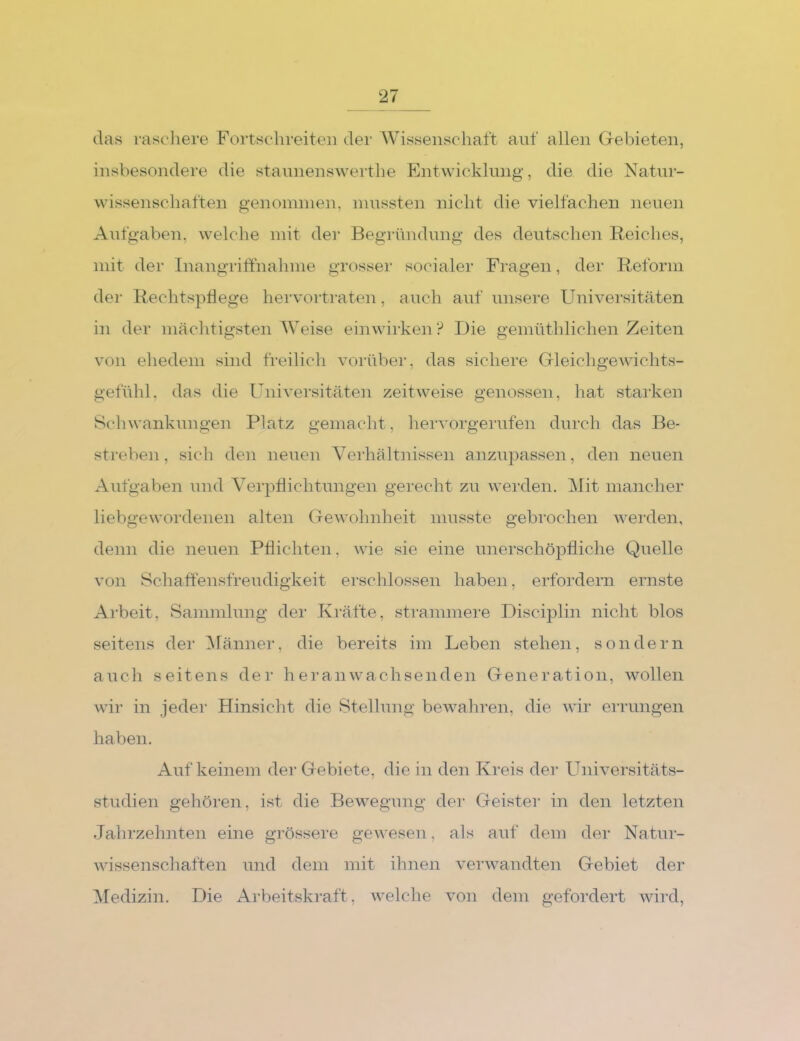 das rascliere Fortschreiteii dei’ AVissenschaft auf allen Gebieten, insbesondere die staunenswertbe Entwicklung, die die Natur- wissenschaften genommen, mussten nicht die vielfachen neuen AiTfgaben, welche mit der Begründung des deutschen Reiches, mit der Inangriffnahme grosser socialer Fragen, der Reform der Rechtspflege hervortraten, auch auf unsere Universitäten in der mächtigsten AVeise einwirken? Die gemüthlichen Zeiten von eliedem sind freilich vorübei’, das sichere Gleichgewichts- gefühl. das die Univei’sitäten zeitweise genossen, hat starken Schwankungen Platz gemacht, heiworgerufen durch das Be- streben, sich den neuen Verhältnissen anzupassen, den neuen Aufgaben und A^erpflichtungen gerecht zu werden. Alit mancher liebgewordenen alten Gewohnheit musste gebrochen werden, denn die neuen Pflichten, wie sie eine unerschöpfliche Quelle von Schaffensfreudigkeit erschlossen haben, erfordern ernste Ai'beit, Sammlung der Ki’äfte, strammere Disciplin nicht blos seitens der Alänner, die bereits im Leben stehen, sondern auch seitens der h er anwachsenden Generation, wollen wir in jeder Hinsicht die Stellung bewahren, die wir errungen haben. Auf keinem der Gebiete, die in den Kreis der Universitäts- studien gehören, ist die Bewegung dei* Geister in den letzten Jalirzelmten eine grössere gewesen, als auf dem der Natur- Avissenschaften und dem mit ihnen verwandten Gebiet der Aledizin. Die Arbeitskraft, Avelche von dem gefordert wird.