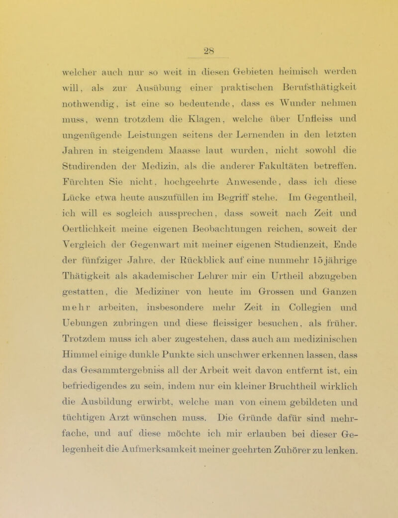 welcher auch nur so weit in diesen (rei:)ieteu heiiiiisch werden will, als zur Ausüljunm’ einer praktischen Herufstliätigkeit notliwendig, ist eine so bedeutende, dass es Wunder nehnien muss, wenn trotzdem die Klagen, welclie über UnÜeiss und mui'enüu-ende Leistuim-en seitens der Lernenden in den letzten Jahren in steigendem iMaasse laut wurden, nicht sowohl die Studirenden der iMedizin, als die anderer Fakultäten betreffen. Fürchten Sie nicht. hochgeehrte Anwesende, dass ich diese Lücke etwa heute auszutülleu ini Begritt' stehe. Im (fegentheil, ich will es sogleich aussprechen, dass soweit nach Zeit und Oertlichkeit meine eigenen Beohaclitungen reichen, soweit der Yergleicli der Cfegenwart mit meiner eigenen Studienzeit, Ende der fünfziger Jahre, der Bückblick auf eine nunmehr 15 jährige Thätigkeit als akademischer Lehrer mir ein Urtheil abzugeben gestatten, die ^Mediziner von heute im Grossen und Ganzen mehr arbeiten, insbesondere mehr Zeit in Collegien und Uebungeii zubringen und diese fleissiger besuchen, als früher. Trotzdem muss ich aber zugestehen, dass auch am medizinischen Himmel einige dunkle Pmdvte sich unschwer erkennen lassen, dass das Gesammtergebniss all der Arl)eit weit davon entfernt ist, ein befriedigendes zu sein, indem nur ein kleiner Bruchtheil wirklich die Ausbildung erwirbt, welche mau von einem gebildeten und tüchtigen Arzt wünschen muss. Die Gründe dafür sind mehr- fache, und auf diese möchte ich mir erlauben bei dieser Ge- legenheit die Aufmerksamkeit meiner geehrten Zuhörer zu lenken.