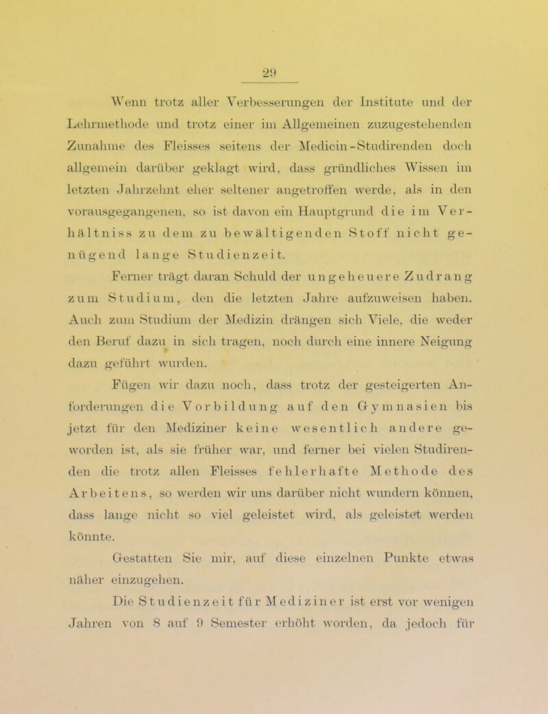 ^\'eiin trotz aller Verbesserungen der Institute und der Lelirinetliode und trotz einer iin Allgenieinen zuzugestelienden Zunahme des Fleisses seitens der Medicin-Studirenden doch allgemein darüber geklagt wird, dass gründliches Wissen im letzten Jahrzehnt eher seltener angetroffen werde, als in den vorausgegangenen, so ist davon ein Hauptgrund die im Ver- hältniss zu dem zu bewältigenden Stoff nicht ge- il ü g e 11 d lange S t u d i e n z e i t. Ferner ti'ägt daran Schuld der u n g e h e u e r e Z u d r a n g zum Studium, den die letzten Jahre aufzuweisen haben. Auch zum Studium der IMedizin drängen sich Viele, die weder den Beruf dazu in sich tragen, noch durch eine innere Neigung dazu geführt wurden. Fügen wir dazu noch, dass trotz der gesteigerten An- forderungen die Vorbild u n g a u f d e n Gr y m n a s i e ii bis j etzt für den Mediziner keine wesentlich a n d e r e ge- worden ist, als sie fi’üher war, und ferner bei vielen Studiren- den die trotz allen Fleisses fehlerhafte IM et ho de des Ar bei teils, so werden wir uns darüber nicht wundern können, dass lange nicht so viel geleistet wird, als geleistet werden könnte. Grestatten Sie mir, auf diese einzelnen Punkte etwas näher einzugehen. Die Studienzeit fü r Mediziner ist erst vor wenigen