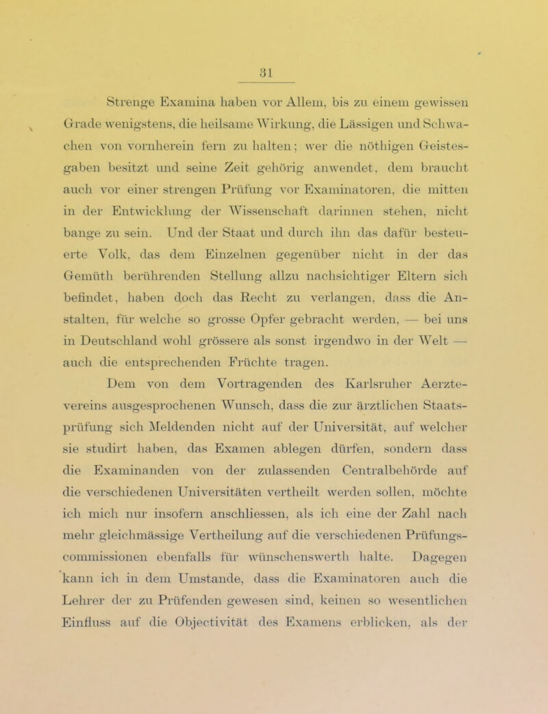Strenge Examina haben vor Allem, bis zn einem gewissen Grade wenigstens, die heilsame Wirkung, die Lässigen nnd Schwa- chen von vornherein fern zn halten; wer die nöthigen Geistes- gaben besitzt nnd seine Zeit gehörig anwendet, dem brancbt auch voi“ einer strengen Prüfnng vor Examinatoren, die mitten in der Entwickhmg der Wissenschaft darinnen stehen, nicht bange zn sein. Und der Staat nnd durch ihn das dafür besten- erte Volk, das dem Einzelnen gegenüber nicht in der das Gemüth berührenden Stellung allzu nachsichtiger Eltern sicli befindet, haben doch das Reclit zu verlangen, dass die An- stalten, für welche so grosse Opfer gebracht werden, — bei uns in Deutschland \vohl grössere als sonst irgendwo in der Welt — auch die entsprechenden Früchte tragen. Dem von dem Vortragenden des Karlsruher Aerzte- vereins ausgesprochenen Wunsch, dass die zur ärztlichen Staats- prüfung sich Meldenden nicht auf der Universität, auf welcher sie studirt haben, das Examen ablegen dürfen, sondern dass die Examinanden von der zulassenden Centralbehörde auf die verschiedenen Universitäten vertheilt werden sollen, möchte ich mich nur insofern anschliessen, als ich eine der Zahl nach mein’ gleichmässige Vertheilung auf die verschiedenen Prüfungs- commissionen ebenfalls für wünschenswerth lialte. Dagegen kann ich in dem Umstande, dass die Examinatoren auch die Lehi’er der zu Prüfenden gewesen sind, keinen so wesentlichen Einfluss auf die Objectivität des Plxamens erblicken, als der