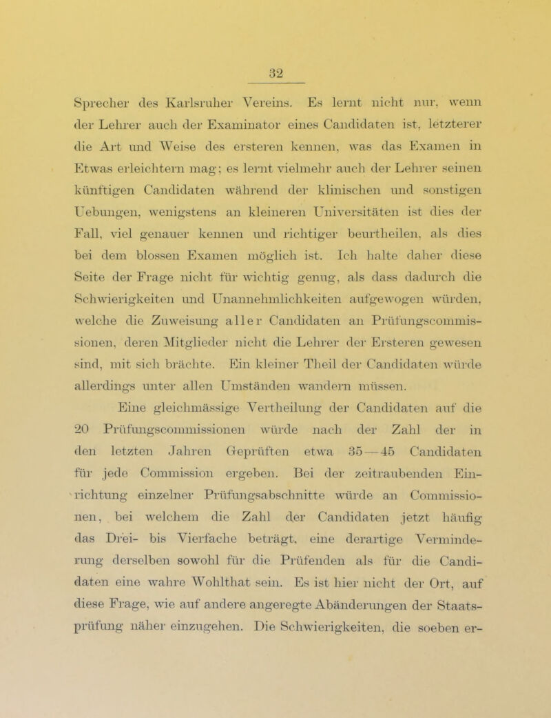 Sprecher des Karlsruher Vereins. Es lernt nicht nui‘, wenn der Lehrer auch dei Examinator eines Candidaten ist, letzterer die Art und Weise des ersteren kennen, was das Examen in Etwas erleichtern mag; es lernt vielmehr auch der Lehrer seinen künftigen Candidaten während der klinischen und sonstigen Uebungen, wenigstens an kleineren Universitäten ist dies der Fall, viel genauer kennen und richtiger beurtheilen, als dies bei dem blossen Examen möglich ist. Ich halte daher diese Seite der Frage nicht für Avichtig genug, als dass dadurch die Schwierigkeiten und Unannehmlichkeiten aufgewogen wüi’den, welche die Zuweisung aller Candidaten an Prüfungscommis- sionen, deren Mitgliedei' nicht die Lehrer der Ersteren geAvesen sind, mit sich brächte. Ein kleiner Theil der Candidaten Avürde allerdings unter allen Umständen Avandern müssen. Eine gleichmässige Vertheilung der Candidaten auf die 20 Prüfungsconnnissionen AAüirde nach der Zahl der in den letzten Jahren Geprüften etAA^a 85 — 45 Candidaten für jede Commission ergeben. Bei der zeitraubenden Ein- 'lichtung einzelner Prüfimgsabschnitte würde an Commissio- nen, bei Avelchem die Zahl der Candidaten Jetzt häufig das Drei- bis Vierfache beträgt, eine derartige Verminde- rung derselben sowohl für die Prüfenden als für die Candi- daten eine Avahre Wohlthat sein. Es ist hier nicht der Ort, auf diese Frage, wie auf andere angeregte Abänderungen der Staats- prüfung näher einzugehen. Die ScliAvierigkeiten, die soeben er-