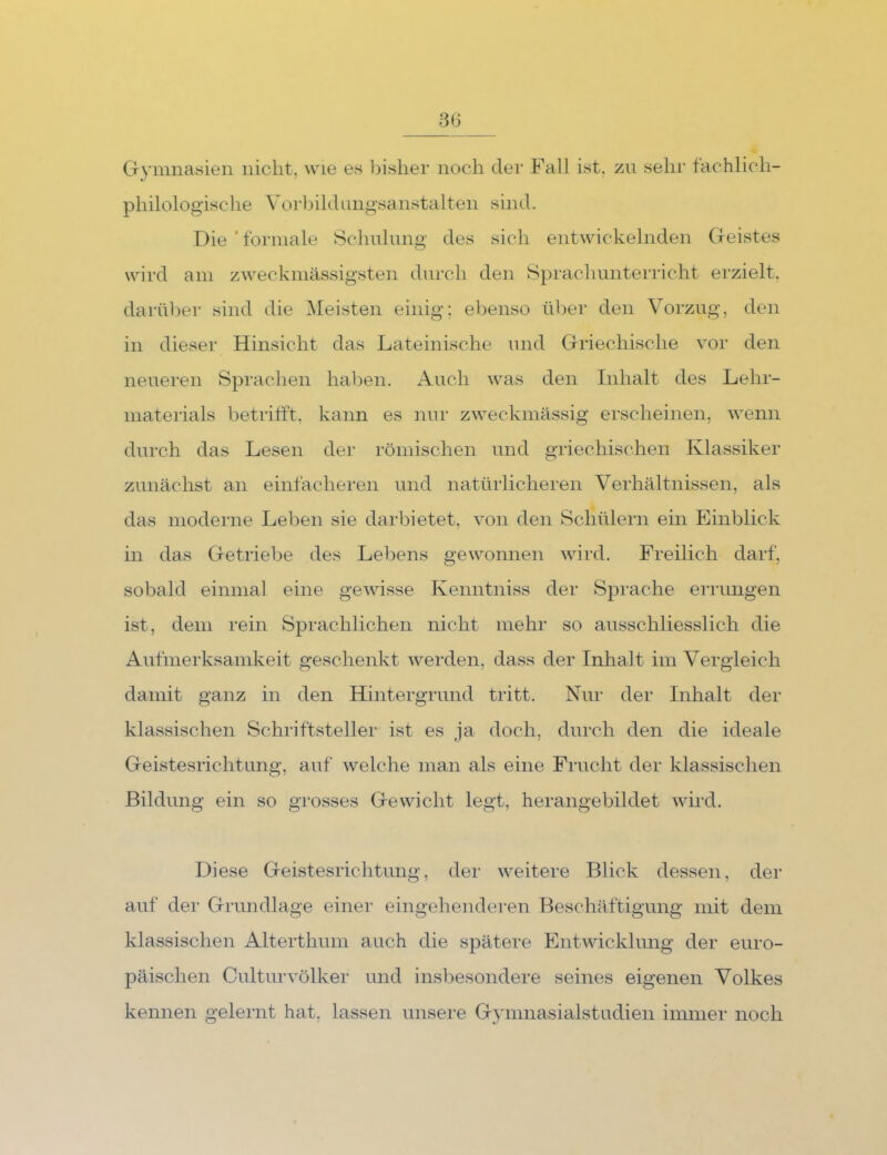 CTymnasien nicht, wie es bisher noch der Fall ist, zai sehr fachlich- philologische Vorbildimgsanstalten sind. Die 'formale Schnhmg des sich entwickelnden Geistes wird am zweckmässigsten durch den Sprachunterricht erzielt, darüber sind die Meisten einig; ebenso über den Vorzug, den in dieser Hinsicht das Lateinische und Griechische vor den neueren Sprachen haben. Auch was den Inhalt des Lehr- materials betrifft, kann es nui' zweckmässig erscheinen, wenn durch das Lesen der römischen und griechischen Klassiker zunächst an einfacheren und natüiiicheren Verhälfnissen, als das moderne Leben sie darbietet, von den Schülern ein Einblick in das Getriebe des Lebens gewonnen wird. Freilich darf, sobald einmal eine gewisse Kenntniss der Sj^rache errungen ist, dem rein Sprachlichen nicht mehr so ausschliesslich die Aufmerksamkeit geschenkt werden, dass der Inhalt im Vergleich damit ganz in den Hintergrund tritt. Nur der Inhalt der klassischen Schriftsteller ist es ja doch, durch den die ideale Geistesrichtung, auf welche man als eine Frucht der klassischen Bildung ein so grosses Gewicht legt, herangebildet wird. Diese Geistesrichtung, der weitere Blick dessen, der auf der Grundlage einer eingehenderen Beschäftigung mit dem klassischen Alterthum auch die spätere Entwicklung der euro- päischen Culturvölker und insbesondere seines eigenen Volkes kennen gelernt hat, lassen unsere Gymnasialstudien immer noch