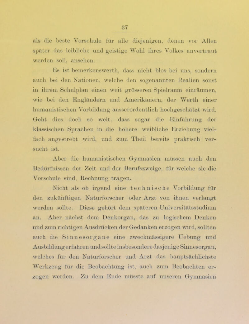 als die beste Vorschule für alle diejenigen, denen vor Allen später das leibliche und geistige Wohl ihres Volkes anvertraut werden soll, ansehen. Ks ist bemerkenswerth, dass nicht blos bei uns, sondern auch bei den Nationen, welche den sogenannten llealien sonst in ihrem Schid})lan einen weit grösseren Spielraum einräumen, wie bei den Engländern und Ameiikanern, der Werth einer humanistischen Vorbildung ausserordentlich hochgeschätzt wird. Geht dies doch so weit, dass sogar die Einführung der klassischen Sprachen in die höhere weibliche Erziehung viel- fach angestrebt wird, und zum Theil bereits praktisch ver- sucht ist. Aber die humanistischen Gymnasien müssen auch den Bedürfnissen der Zeit und der Berufszweige, für welche sie die Vorschule sind, Rechnung tragen. Nicht als ob irgend eine technische Vorbildung fin* den zukünftigen Naturforscher oder Arzt von ihnen verlangt werden sollte. Diese gehört dem späteren Universitätsstudium an. Aber nächst dem Denkorgan, das zu logischem Denken und zum richtigen Ausdrücken der Gedanken erzogen wird, sollten auch die Sinnesorgane eine zweckmässigere Uebung und x4usbildung erfahren und sollte insbesondere dasjenige Sinnesorgan, welches für den Natnrforscher und Arzt das hauptsächlichste Werkzeug für die Beobachtung ist, auch zum Beobachten er- zoo’en werden. Zu dem Ende müsste auf unseren Gvmnasien O .