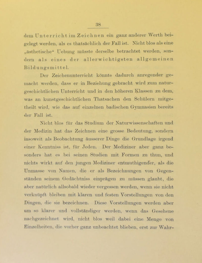 dem Unterricht im Zeichnen ein ganz anderer Werth bei- gelegt werden, als es thatsächlich der Fall ist. Nicht blos als eine „ästhetische'’‘ üebimg müsste derselbe betrachtet werden, son- dern als eines der al 1 erwm chtigsten allgemeinen Bildungsmi tt el. Der Zeichenunterricht könnte dadurch anregender ge- macht werden, dass er in Beziehung gebracht wird zum natur- geschichtlichen Unterricht und in den höheren Klassen zu dem, was an kunstgeschichtlichen Thatsachen den Schülern initge- theilt wird, wie das auf einzelnen badischen G-ymnasien bereits der Fall ist. Nicht blos für das Studium der Naturwissenschaften und der Medizin hat das Zeichnen eine grosse Bedeutung, sondern insoweit als Beobachtung äusserer Dinge die Grundlage irgend einer Kenntniss ist, für Jeden. Dei‘ Mediziner aber ganz be- sondei’s hat es bei seinen Studien mit Formen zu thun, und nichts wirkt auf den jungen Medizinei’ entmuthigendei’, als die Unmasse von Namen, die er als Bezeichnungen von Gegen- ständen seinem Gedächtniss einprägen zu müssen glaubt, die aber natürlich allsobald wieder vergessen werden, wenn sie nicht verknüpft bleiben mit klaren und festen Vorstellungen von den Dingen, die sie bezeichnen. Diese Vorstellungen werden aber um so klarer und vollständiger werden, wenn das Gesehene nachgezeichnet wird, nicht blos weil dabei eine Menge von Einzelheiten, die vorher ganz unbeachtet blieben, erst zur Wahr-