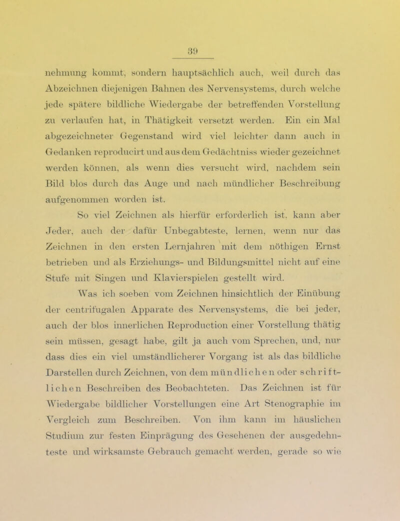 iielimung komiiit, sondern hauptsächlich auch, weil durch das Abzeichnen diejenigen Bahnen des Nervensystems, durch welche jede spätere bildliche Wiedergabe der betreffenden Vorstellung zu verlauten hat, in Thätigkeit versetzt werden. Ein ein ]\Ial abgezeichneter Gegenstand wird viel leichter dann auch in Gedanken reproducirt und aus dem Gedächtniss wieder gezeichnet werden können, als wenn dies versucht wird, nachdem sein Bild blos durch das Auge und nach mündlicher Beschreibnug aufgenommen worden ist. So viel Zeichnen als hierfür erforderlich ist, kann aber Jeder, auch der dafür Unbegabteste, lernen, wenn nur das Zeichnen in den ersten Lernjahren mit den] nöthigen Ernst betrieben und als Ei'ziehungs- und Bildungsmittel nicht auf eine Stufe mit Singen und Klavier spielen gestellt wird. Was ich soeben vom Zeichnen hinsichtlich der Einübung der centrifugalen Apparate des Nervensystems, die bei jeder, auch der blos innerlichen Reproduction einer Vorstellung thätig sein müssen, gesagt habe, gilt ja auch vom Sprechen, und, nur dass dies ein viel umständlicherer Vorgang ist als das bildliche Darstellen durch Zeichnen, von dem mün dli ch e n oder sch rifU liehen Beschreiben des Beobachteten. Das Zeichnen ist für Wiedergabe bildlicher Vorstellungen eine Art Stenographie im Vergleich zum Beschreiben. Von ihm kann im häuslichen vStudium zur festen Einprägung des Gesehenen der ausgedehn- teste und wirksamste Gebrauch gemacht werden, gerade so wie