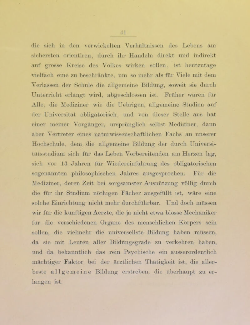 die sieh in den verwickelten Verliältnissen des Lebens am sichersten orientiren, dnrch dir Handeln direkt und indirekt auf grosse Kreise des Volkes wirken sollen, ist heutzutage vielfach eine zu beschränkte, um so mehr als für Viele mit dem Verlassen der Schule die allgemeine Bildung, soweit sie durch Untei’richt erlangt wird, abgeschlossen ist. Früher wai-en für Alle, die ^Mediziner wie die Uebiigen, allgemeine Studien auf der Luiiversität obligatorisch, und von dieser Stelle aus hat einer meiner Vorgänger, ursprünglich selbst ^Mediziner, dann aber Vertreter eines natni'wissenschaftlichen Fachs ail unserei’ Hochschule, dem die allgemeine Bildung der durch Universi- tätsstudium sich für das Leben Vorbereitenden am Herzen lag, sich vor 18 Jahren für Wiedereinführung des obligatorischen sogenannten philosophischen Jahres ausgesprochen. Für die Mediziner, deren Zeit bei sorgsamster Ausnützung völlig durch die für ihr Studium nöthigen Fächer ausgefüllt ist, wäre eine solche Einrichtung nicht mehr durchführbai'. Und doch müssen wir für die künftigen Aerzte, die ja nicht etwa blosse Mechaniker für die verschiedenen Organe des menschlichen Köi'pers sein sollen, die vielmehr die universellste Bildung haben müssen, da sie mit Leuten aller Bildüngsgrade zu verkehren haben, und da bekanntlich das rein Psychische ein ausseroi’dentlich mächtiger Faktor bei der ärztlichen Thätigkeit ist, die aller- beste allgemeine Bildung erstreben, die überhaupt zu er- langen ist.