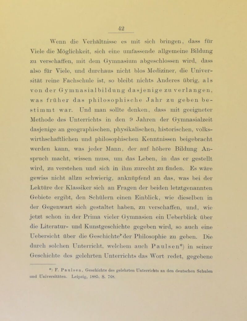 4-2 Wenn die Verhältnisse es mit sicii bringen, dass für Viele die Möglichkeit, sich eine umfassende allgemeine Bildung 7A\ verschatten, mit dem CUunnasium abgeschlossen wird, dass also für Viele, und durchaus nicht blos IMediziner, die Univer- sität reine Fachschule ist, so bleibt nichts Anderes übrig, als Von dei- G y mnasia 1 bi 1 dung dasjenige zu ei’ 1 a ngen, ^va s f 1-ühe 1’ das philosophische Jahr zu geben be- stimmt war. Und man sollte denken, dass mit geeigneter iNIethode des Unteriichts in den Jahren der Gymnasialzeit dasjenige an geographischen, physikalischen, historischen, volks- wirthschaftlichen und philosophischen Kenntnissen beigebracht werden kann, was jeder Mann, der auf höhere Bildung An- spruch macht, wissen muss, um das Leben, in das er gestellt wird, zu verstehen und sich in ihm zurecht zu finden. Es wäre gewiss nicht allzu schwierig, anknüpfend an das, was bei der Lektüre der Klassiker sich an Fragen der beiden letztgenannten Gebiete ergibt, den Schülern einen Einblick, wie diesell^en in der Gegenwart sich gestaltet haben, zu verschaffen, und, wie jetzt schon in der Prima vieler Gymnasien ein Ueberblick über die Literatur- und Kunstgeschichte gegeben wird, so auch eine Uebersiclit über die Geschichte^ der Philosophie zu geken. Die durch solchen Unterricht, welchem aucli PaulseiU) in seiner Geschichte des gelehrten Lürterrichts das Wort redet, gegebene *) F. Paulsen, Geschichte des gelehrten Unterrichts an den deutschen Schulen und Universitäten. Leipzig, 1S8.Ö. S. TdS.