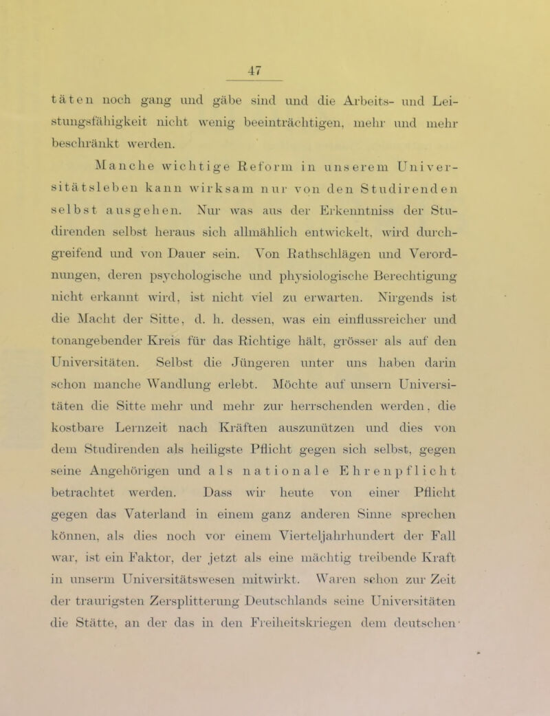täten noch gang und gäbe sind und die Arbeits- und Lei- st nngsfäliigkeit nicht wenig beeinträchtigen, mehr und mehr beschränkt werden. jManche wichtige Reform in unserem Univer- sität s 1 e b e n kann ^v i i- k s a in n u r v o n den S t u d i r e n d e n selbst aus ge heil. Nur was aus der Lrkenntniss der Stu- direnden selbst heraus sich allmählich entwickelt, wird durch- greifend und von Dauer sein. Von Rathschlägen und Verord- nungen, deren psychologische und ph}’siologische Berechtigung nicht erkannt wird, ist nicht viel zu erwarten. Nirgends ist die Macht der Sitte, d. h. dessen, was ein einflussreicher und tonangebender Kreis für das Richtige hält, grösser als auf den Universitäten. Selbst die Jüngeren unter uns haben darin schon manche Wandlung erlebt. Möchte auf unsern Universi- täten die Sitte mehr und mehr zur herrschenden werden, die kostbare Lernzeit nach Kräften auszunützen und dies von dem Studirenden als heiligste Pflicht gegen sich selbst, gegen seine Angehöi’igen und als nationale E h r e n f 1 i c h t betrachtet werden. Dass wir heute von einer Pflicht gegen das Vaterland in einem ganz anderen Sinne sprechen können, als dies noch vor einem Vierteljahrhundert der Fall war, ist ein Faktor, der jetzt als eine mächtig treibende Kraft in unserin Universitäts wesen mit wirkt. Waren schon zur Zeit der traurigsten Zersplitteiamg Deutschlands seine Universitäten die Stätte, an der das in den Freilieitskriegen dem deutschen'