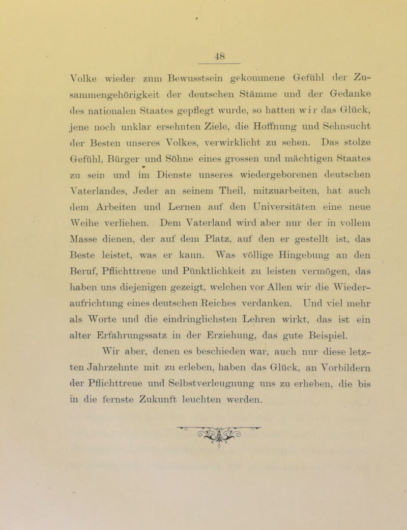 \olke wieder zum Bewusstsein gekommene Getülil der Zu- sammena'ehörie'keit der deutschen Stämme und der G-edanke des nationalen Staates gepflegt wurde, so hatten w i r das Glück, jene noch unklar ersehnten Ziele, die Hoffnung und Sehnsucht der Besten unseres Volkes, verwirklicht zu sehen. Das stolze Gefühl, Bürger und Söhne eines grossen und mächtigen Staates * zu sein und im Dienste unseres wiedergeborenen deutschen Vaterlandes, Jeder an seinem Th eil, mitzuarbeiten, hat auch dem Arbeiten und Lernen auf den Universitäten eine neue Weihe verliehen. Dem Vaterland wird aber nur der in vollem IMasse dienen, der auf dem Platz, auf den er gestellt ist, das Beste leistet, was er kann. Was völlige Hingebung an den Beruf, Pflichttreue und Pünktlichkeit zu leisten vermögen, das haben uns diejenigen gezeigt, welchen vor Allen wir die Wieder- aufrichtung eines deutschen Reiches verdanken. Und viel mehr als W^orte und die eindi’inglichsten Lehren wirkt, das ist ein alter Erfahrungssatz in der Erziehung, das gute Beispiel. Wir aber, denen es beschieden wai', auch nur diese letz- ten Jahrzehnte mit zu erleben, haben das Glück, an Vorbildern der Pflichttreue und Selbstverleugnung uns zu erheben, die bis in die fernste Zukunft leuchten werden.