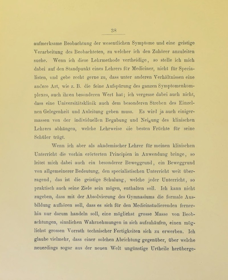 aufmerksame Beobachtung der wesentlichen Symptome und eine geistige Verarbeitung: des Beobachteten, zu welcher ich den Zuhörer anzuleiten suche. Wenn ich diese Lehrmethode vertheidige, so stelle ich mich dabei auf den Standpunkt eines Lehrers für Mediciner, nicht für Specia- listen, und gebe recht gerne zu, dass unter anderen Verhältnissen eine andere Art, wie z. B. die feine Aufspürung des ganzen Symptomenkom- plexes, auch ihren besonderen Wert hat; ich vergesse dabei auch nicht, dass eine Uliiversitätsklinik auch dem besonderen Streben des Einzel- nen Gelegenheit und Anleitung geben muss. Es wird ja auch einiger- massen von der individuellen Begabung und Neigung des klinischen Lehrers abhängen, welche Lehrweise die besten Früchte für seine Schüler trägt. Wenn ich aber als akademischer Lehrer für meinen klinischen Unterricht die vorhin erörterten Prineipien in Anwendung bringe, so leitet mich dabei auch ein besonderer Beweggrund , ein Beweggrund von allgemeinerer Bedeutung, den specialistischen Unterricht weit über- ragend, das ist die geistige Schulung, welche jeder Unterricht, so praktisch auch seine Ziele sein mögen, enthalten soll. Ich kann nicht zugeben, dass mit der Absolvierung des Gymnasiums die formale Aus- bildung aufhören soll, dass es sich für den Medicinstudierenden ferner- hin nur darum handeln soll, eine möglichst grosse Masse von Beob- achtungen, sinnlichen Wahrnehmungen in sich aufzuhäufen, einen mög- lichst grossen Vorrath technischer Fertigkeiten sich zu erwerben. Ich glaube vielmehr, dass einer solchen Abrichtung gegenüber, über welche neuerdings sogar aus der neuen AVelt ungünstige Urtheile herüberge-