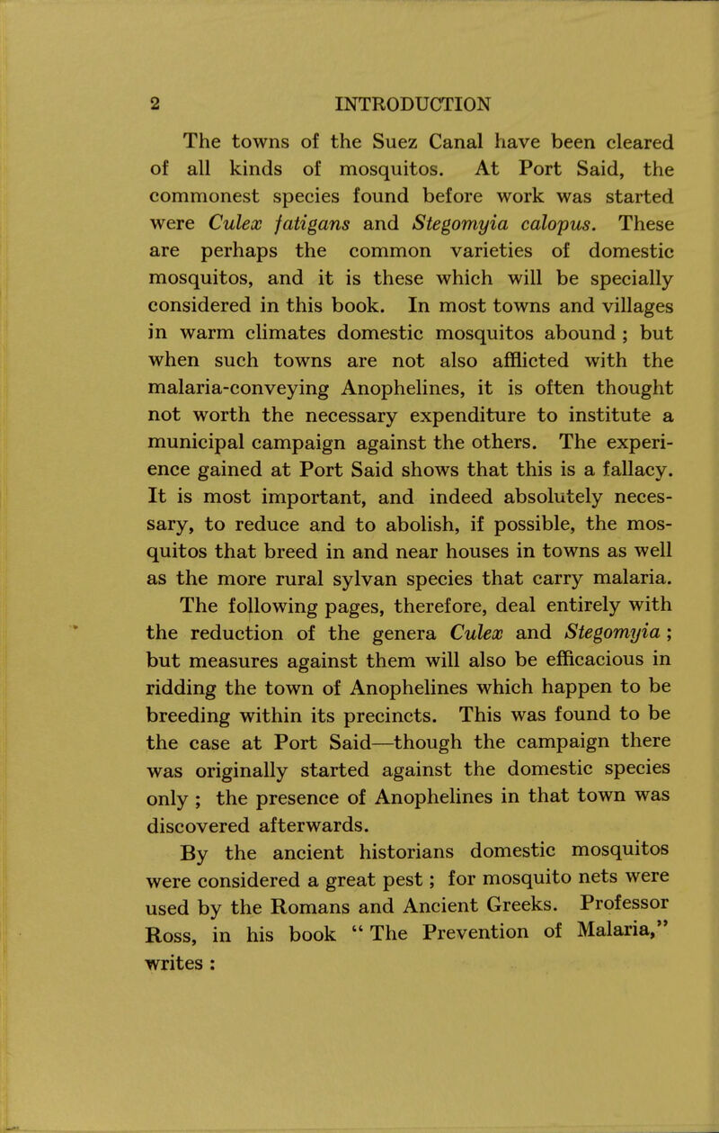 The towns of the Suez Canal have been cleared of all kinds of mosquitos. At Port Said, the commonest species found before work was started were Culex fatigans and Stegomyia calopus. These are perhaps the common varieties of domestic mosquitos, and it is these which will be specially considered in this book. In most towns and villages in warm climates domestic mosquitos abound ; but when such towns are not also afflicted with the malaria-conveying Anophelines, it is often thought not worth the necessary expenditure to institute a municipal campaign against the others. The experi- ence gained at Port Said shows that this is a fallacy. It is most important, and indeed absolutely neces- sary, to reduce and to abolish, if possible, the mos- quitos that breed in and near houses in towns as well as the more rural sylvan species that carry malaria. The following pages, therefore, deal entirely with the reduction of the genera Culex and Stegomyia ; but measures against them will also be efficacious in ridding the town of Anophelines which happen to be breeding within its precincts. This was found to be the case at Port Said—though the campaign there was originally started against the domestic species only ; the presence of Anophelines in that town was discovered afterwards. By the ancient historians domestic mosquitos were considered a great pest; for mosquito nets were used by the Romans and Ancient Greeks. Professor Ross, in his book The Prevention of Malaria, writes :