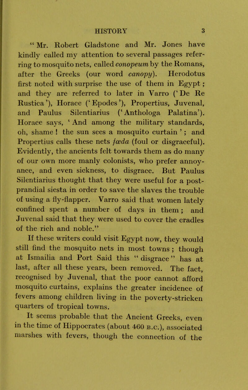  Mr. Robert Gladstone and Mr. Jones have kindly called my attention to several passages refer- ring to mosquito nets, called conopeum by the Romans, after the Greeks (our word canopy), Herodotus first noted with surprise the use of them in Egypt; and they are referred to later in Varro (' De Re Rustica'), Horace (' Epodes '), Propertius, Juvenal, and Paulus Silentiarius ('Anthologa Palatina'). Horace says, ' And among the military standards, oh, shame ! the sun sees a mosquito curtain '; and Propertius calls these nets foeda (foul or disgraceful). Evidently, the ancients felt towards them as do many of our own more manly colonists, who prefer annoy- ance, and even sickness, to disgrace. But Paulus Silentiarius thought that they were useful for a post- prandial siesta in order to save the slaves the trouble of using a fly-flapper. Varro said that women lately confined spent a number of days in them; and Juvenal said that they were used to cover the cradles of the rich and noble. If these writers could visit Egypt now, they would still find the mosquito nets in most towns ; though at Ismaiha and Port Said this  disgrace has at last, after all these years, been removed. The fact, recognised by Juvenal, that the poor cannot afford mosquito curtains, explains the greater incidence of fevers among children living in the poverty-stricken quarters of tropical towns. It seems probable that the Ancient Greeks, even in the time of Hippocrates (about 460 B.C.), associated marshes with fevers, though the connection of the