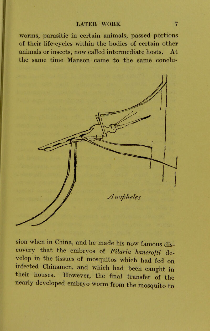 worms, parasitic in certain animals, passed portions of their life-cycles within the bodies of certain other animals or insects, now called intermediate hosts. At the same time Manson came to the same conclu- sion when in China, and he made his now famous dis- covery that the embryos of Filaria hancrofti de- velop in the tissues of mosquitos which had fed on infected Chinamen, and which had been caught in their houses. However, the final transfer of the nearly developed embryo worm from the mosquito to