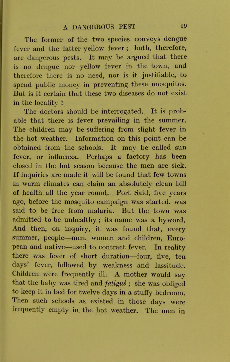 The former of the two species conveys dengue fever and the latter yellow fever ; both, therefore, are dangerovis pests. It may be argued that there is no dengue nor yellow fever in the town, and therefore there is no need, nor is it justifiable, to spend public money in preventing these mosquitos. But is it certain that these two diseases do not exist in the locality ? The doctors should be interrogated. It is prob- able that there is fever prevailing in the summer. The children may be suffering from slight fever in the hot weather. Information on this point can be obtained from the schools. It may be called sun fever, or influenza. Perhaps a factory has been closed in the hot season because the men are sick. If inquiries are made it will be found that few towns in warm climates can claim an absolutely clean bill of health all the year round. Port Said, five years ago, before the mosquito campaign was started, was said to be free from malaria. But the town was admitted to be unhealthy; its name was a byword. And then, on inquiry, it was found that, every summer, people—men, women and cliildren, Euro- pean and native—used to contract fever. In reality there was fever of short duration—four, five, ten days' fever, followed by weakness and lassitude. Children were frequently ill. A mother would say that the baby was tired and fatiguS ; she was obliged to keep it in bed for twelve days in a stuffy bedroom. Then such schools as existed in those days were frequently empty in the hot weather. The men in