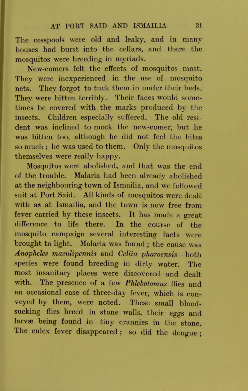 The cesspools were old and leaky, and in many houses had burst into the cellars, and there the mosquitos were breeding in myriads. New-comers felt the effects of mosquitos most. They were inexperienced in the use of mosquito nets. They forgot to tuck them in under their beds. They were bitten terribly. Their faces would some- times be covered with the marks produced by the insects. Children especially suffered. The old resi- dent was inclined to mock the new-comer, but he was bitten too, although he did not feel the bites so much ; he was used to them. Only the mosquitos themselves were really happy. Mosquitos were abolished, and that was the end of the trouble. Malaria had been already abolished at the neighbouring town of Ismailia, and we followed suit at Port Said. All kinds of mosquitos were dealt with as at Ismailia, and the town is now free from fever carried by these insects. It has made a great difference to life there. In the course of the mosquito campaign several interesting facts were brought to light. Malaria was found ; the cause was Anopheles maculipennis and Cellia pharoensis—both species were found breeding in dirty water. The most insanitary places were discovered and dealt with. The presence of a few Phlehotomus flies and an occasional case of three-day fever, which is con- veyed by them, were noted. These small blood- sucking flies breed in stone walls, their eggs and larvae being found in tiny crannies in the stone. The culex fever disappeared ; so did the dengue ;