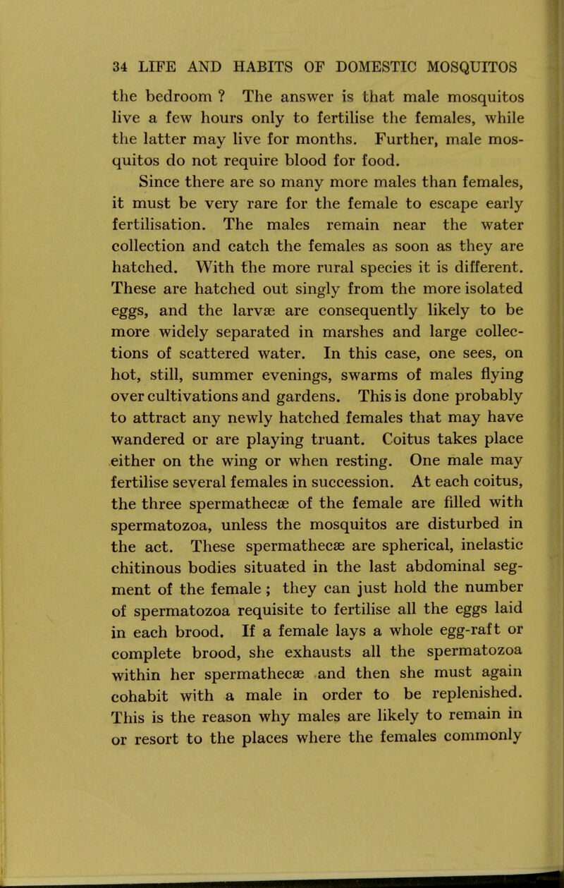 the bedroom ? The answer is that male mosquitos live a few hours only to fertilise the females, while the latter may live for months. Further, male mos- quitos do not require blood for food. Since there are so many more males than females, it must be very rare for the female to escape early fertilisation. The males remain near the water collection and catch the females as soon as they are hatched. With the more rural species it is different. These are hatched out singly from the more isolated eggs, and the larvae are consequently likely to be more widely separated in marshes and large collec- tions of scattered water. In this case, one sees, on hot, still, summer evenings, swarms of males flying over cultivations and gardens. This is done probably to attract any newly hatched females that may have wandered or are playing truant. Coitus takes place either on the wing or when resting. One male may fertilise several females in succession. At each coitus, the three spermathecse of the female are filled with spermatozoa, unless the mosquitos are disturbed in the act. These spermathecse are spherical, inelastic chitinous bodies situated in the last abdominal seg- ment of the female; they can just hold the number of spermatozoa requisite to fertilise all the eggs laid in each brood. If a female lays a whole egg-raft or complete brood, she exhausts all the spermatozoa within her spermathecse and then she must again cohabit with a male in order to be replenished. This is the reason why males are likely to remain in or resort to the places where the females commonly