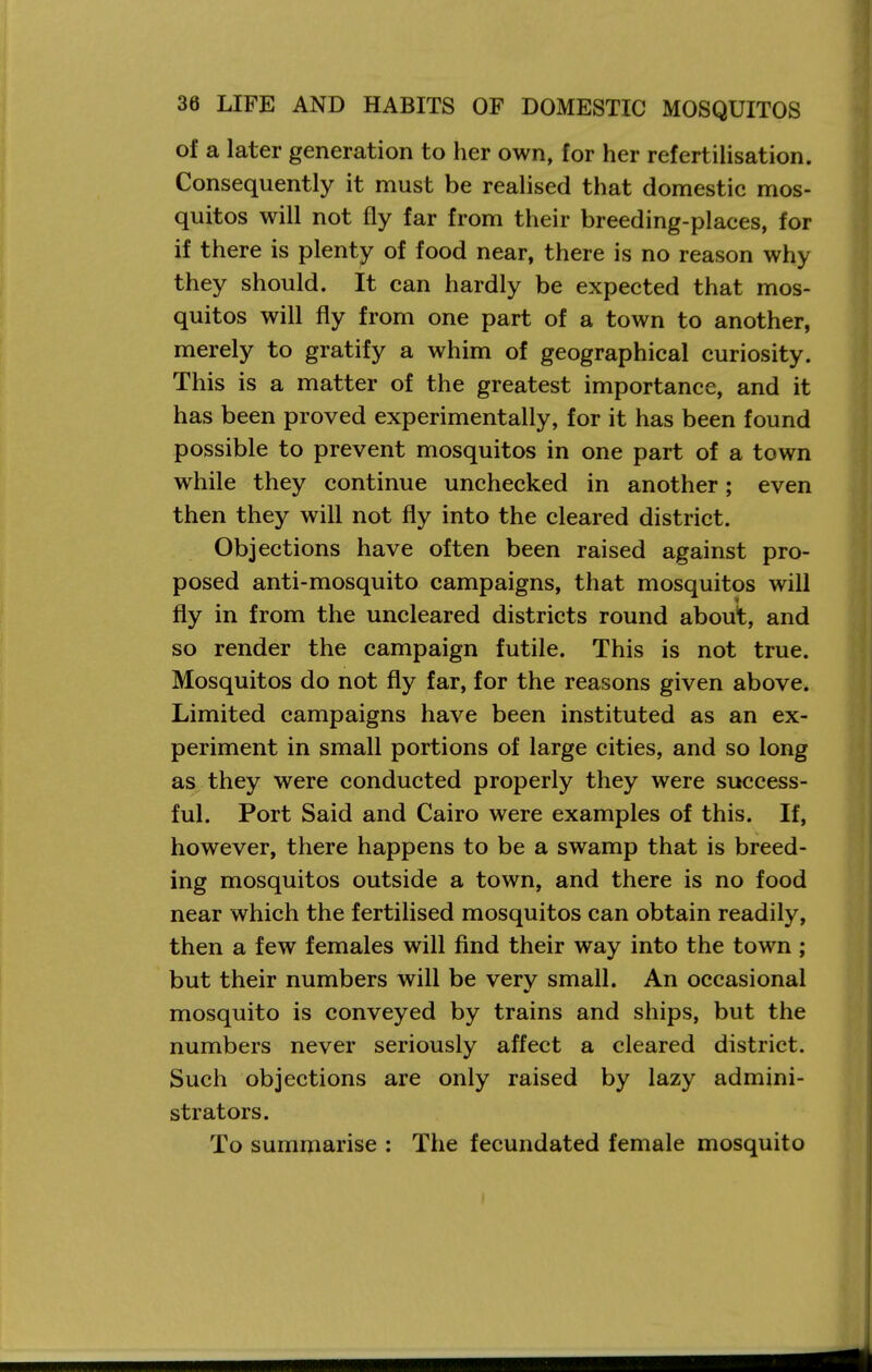 of a later generation to her own, for her refertilisation. Consequently it must be realised that domestic mos- quitos will not fly far from their breeding-places, for if there is plenty of food near, there is no reason why they should. It can hardly be expected that mos- quitos will fly from one part of a town to another, merely to gratify a whim of geographical curiosity. This is a matter of the greatest importance, and it has been proved experimentally, for it has been found possible to prevent mosquitos in one part of a town while they continue unchecked in another; even then they will not fly into the cleared district. Objections have often been raised against pro- posed anti-mosquito campaigns, that mosquitos will fly in from the uncleared districts round about, and so render the campaign futile. This is not true. Mosquitos do not fly far, for the reasons given above. Limited campaigns have been instituted as an ex- periment in small portions of large cities, and so long as they were conducted properly they were success- ful. Port Said and Cairo were examples of this. If, however, there happens to be a swamp that is breed- ing mosquitos outside a town, and there is no food near which the fertilised mosquitos can obtain readily, then a few females will find their way into the town ; but their numbers will be very small. An occasional mosquito is conveyed by trains and ships, but the numbers never seriously affect a cleared district. Such objections are only raised by lazy admini- strators. To summarise : The fecundated female mosquito