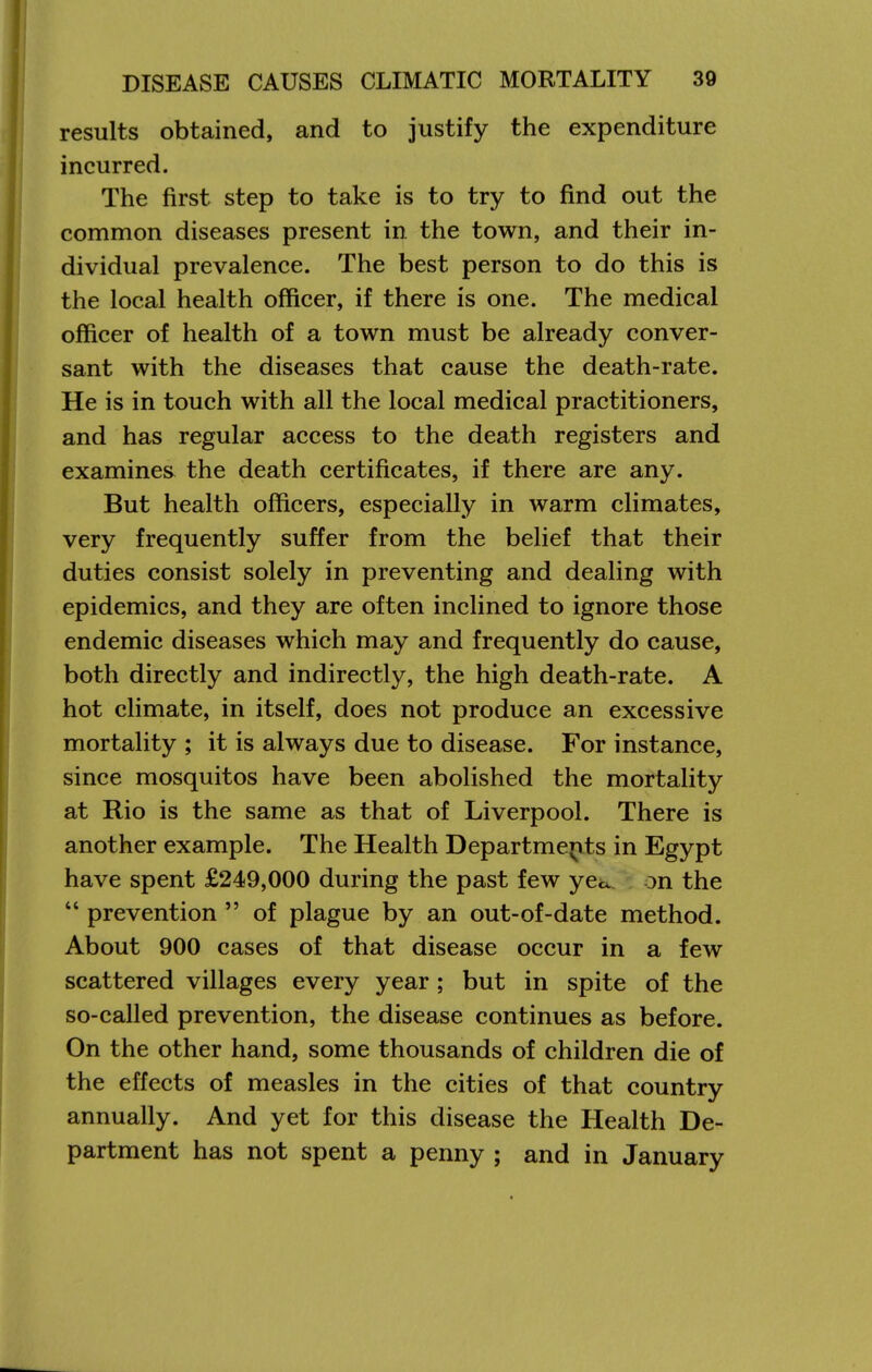 results obtained, and to justify the expenditure incurred. The first step to take is to try to find out the common diseases present in the town, and their in- dividual prevalence. The best person to do this is the local health officer, if there is one. The medical officer of health of a town must be already conver- sant with the diseases that cause the death-rate. He is in touch with all the local medical practitioners, and has regular access to the death registers and examines the death certificates, if there are any. But health officers, especially in warm climates, very frequently suffer from the belief that their duties consist solely in preventing and dealing with epidemics, and they are often inclined to ignore those endemic diseases which may and frequently do cause, both directly and indirectly, the high death-rate. A hot climate, in itself, does not produce an excessive mortality ; it is always due to disease. For instance, since mosquitos have been abolished the mortality at Rio is the same as that of Liverpool. There is another example. The Health Departmerits in Egypt have spent £249,000 during the past few ye«x. on the  prevention  of plague by an out-of-date method. About 900 cases of that disease occur in a few scattered villages every year; but in spite of the so-called prevention, the disease continues as before. On the other hand, some thousands of children die of the effects of measles in the cities of that country annually. And yet for this disease the Health De- partment has not spent a penny ; and in January