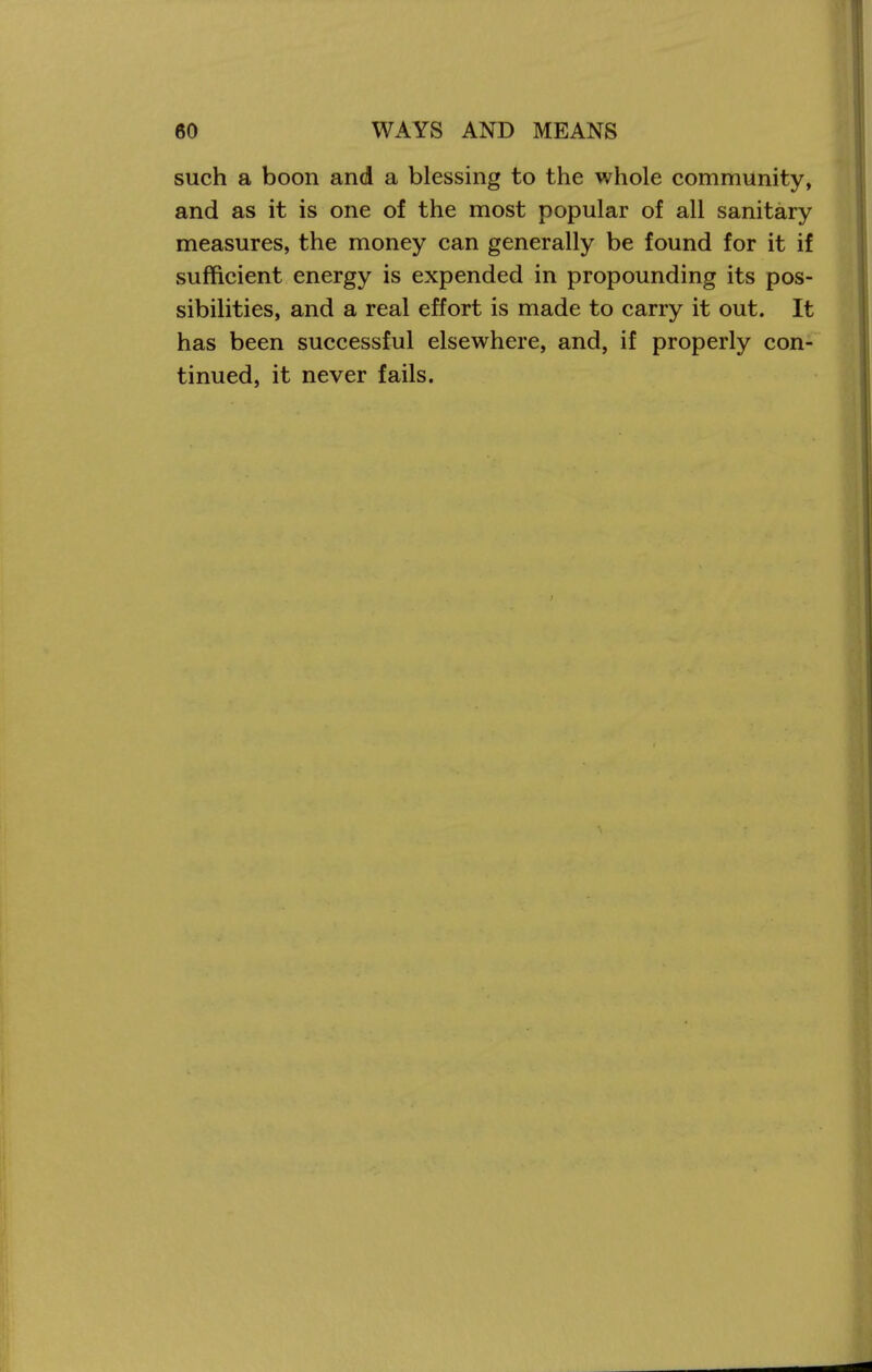 such a boon and a blessing to the whole community, and as it is one of the most popular of all sanitary measures, the money can generally be found for it if sufficient energy is expended in propounding its pos- sibilities, and a real effort is made to carry it out. It has been successful elsewhere, and, if properly con- tinued, it never fails.