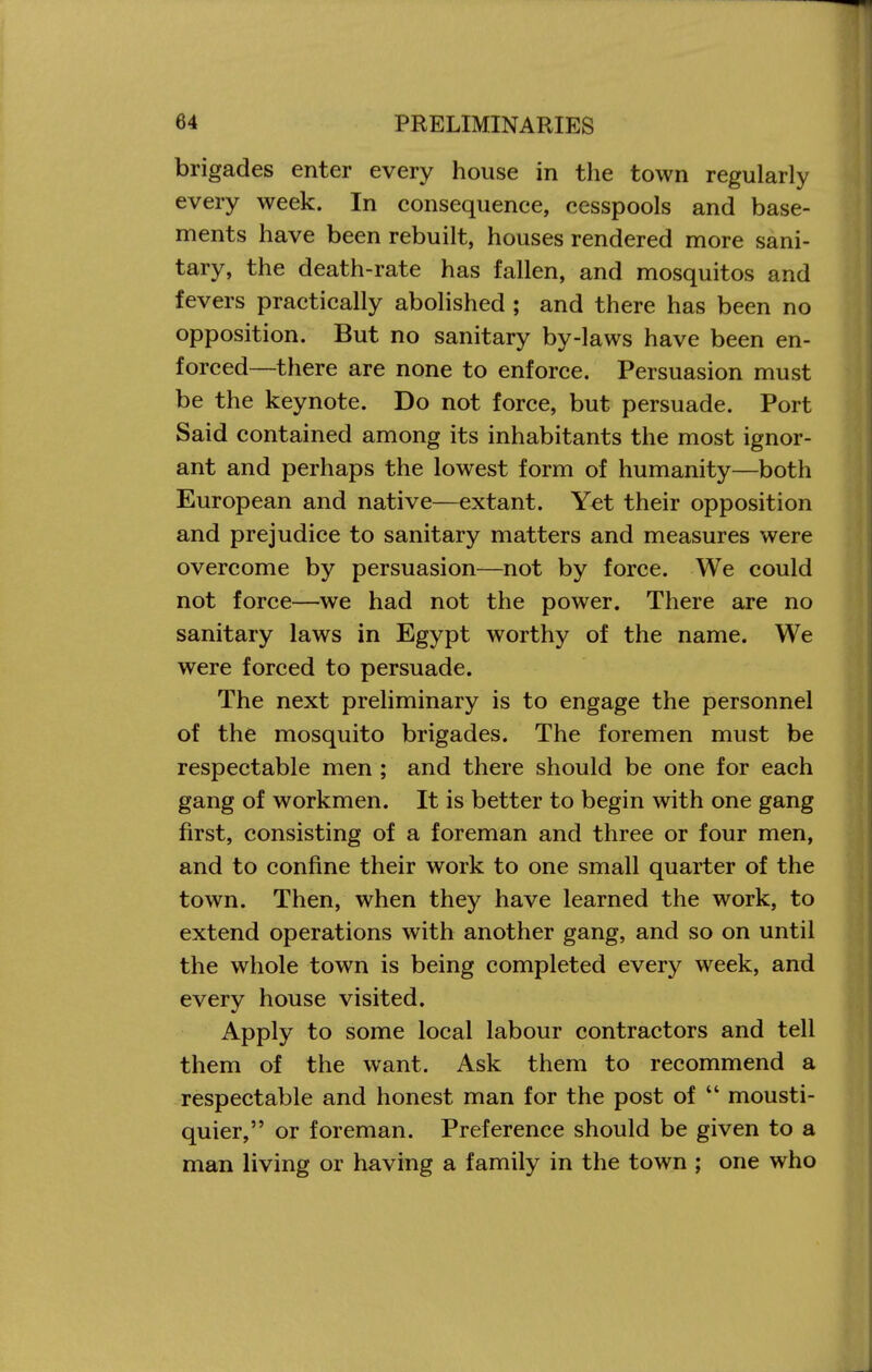 brigades enter every house in the town regularly every week. In consequence, cesspools and base- ments have been rebuilt, houses rendered more sani- tary, the death-rate has fallen, and mosquitos and fevers practically abolished ; and there has been no opposition. But no sanitary by-laws have been en- forced—there are none to enforce. Persuasion must be the keynote. Do not force, but persuade. Port Said contained among its inhabitants the most ignor- ant and perhaps the lowest form of humanity—both European and native—extant. Yet their opposition and prejudice to sanitary matters and measures were overcome by persuasion—not by force. We could not force—we had not the power. There are no sanitary laws in Egypt worthy of the name. We were forced to persuade. The next preliminary is to engage the personnel of the mosquito brigades. The foremen must be respectable men ; and there should be one for each gang of workmen. It is better to begin with one gang first, consisting of a foreman and three or four men, and to confine their work to one small quarter of the town. Then, when they have learned the work, to extend operations with another gang, and so on until the whole town is being completed every week, and every house visited. Apply to some local labour contractors and tell them of the want. Ask them to recommend a respectable and honest man for the post of  mousti- quier, or foreman. Preference should be given to a man living or having a family in the town ; one who