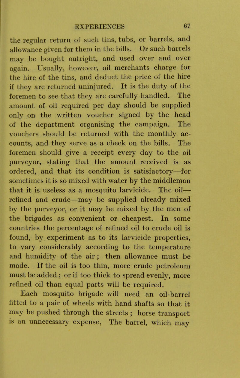 the regular return of such tins, tubs, or barrels, and allowance given for them in the bills. Or such barrels may be bought outright, and used over and over again. Usually, however, oil merchants charge for the hire of the tins, and deduct the price of the hire if they are returned uninjured. It is the duty of the foremen to see that they are carefully handled. The amount of oil required per day should be supplied only on the written voucher signed by the head of the department organising the campaign. The vouchers should be returned with the monthly ac- counts, and they serve as a check on the bills. The foremen should give a receipt every day to the oil purveyor, stating that the amount received is as ordered, and that its condition is satisfactory—for sometimes it is so mixed with water by the middleman that it is useless as a mosquito larvicide. The oil— refined and crude—may be supplied already mixed by the purveyor, or it may be mixed by the men of the brigades as convenient or cheapest. In some countries the percentage of refined oil to crude oil is found, by experiment as to its larvicide properties, to vary considerably according to the temperature and humidity of the air ; then allowance must be made. If the oil is too thin, more crude petroleum must be added ; or if too thick to spread evenly, more refined oil than equal parts will be required. Each mosquito brigade will need an oil-barrel fitted to a pair of wheels with hand shafts so that it may be pushed through the streets ; horse transport is an unnecessary expense, The barrel, which may