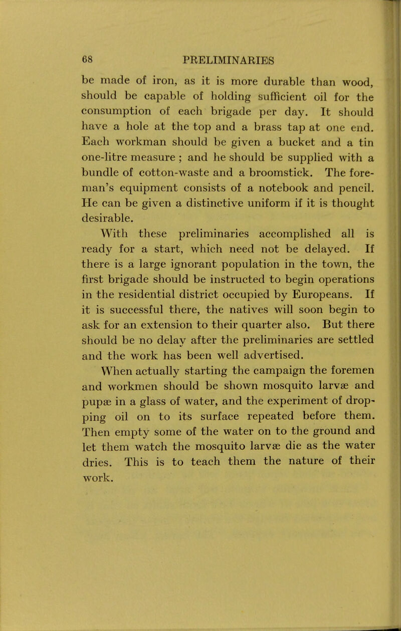 be made of iron, as it is more durable than wood, should be capable of holding sufficient oil for the consumption of each brigade per day. It should have a hole at the top and a brass tap at one end. Each workman should be given a bucket and a tin one-litre measure ; and he should be supplied with a bundle of cotton-waste and a broomstick. The fore- man's equipment consists of a notebook and pencil. He can be given a distinctive uniform if it is thought desirable. With these preliminaries accomplished all is ready for a start, which need not be delayed. If there is a large ignorant population in the tov/n, the first brigade should be instructed to begin operations in the residential district occupied by Europeans. If it is successful there, the natives will soon begin to ask for an extension to their quarter also. But there should be no delay after the preliminaries are settled and the work has been well advertised. When actually starting the campaign the foremen and workmen should be shown mosquito larvae and pupae in a glass of water, and the experiment of drop- ping oil on to its surface repeated before them. Then empty some of the water on to the ground and let them watch the mosquito larvae die as the water dries. This is to teach them the nature of their work.