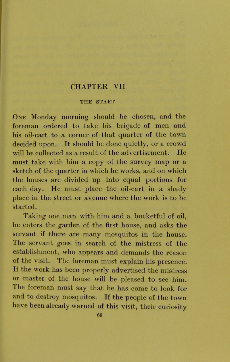 CHAPTER VII THE START One Monday morning should be chosen, and the foreman ordered to take his brigade of men and his oil-cart to a corner of that quarter of the town decided upon. It should be done quietly, or a crowd will be collected as a result of the advertisement. He must take with him a copy of the survey map or a sketch of the quarter in which he works, and on which the houses are divided up into equal portions for each day. He must place the oil-cart in a shady place in the street or avenue where the work is to be started. Taking one man with him and a bucketful of oil, he enters the garden of the first house, and asks the servant if there are many mosquitos in the house. The servant goes in search of the mistress of the establishment, who appears and demands the reason of the visit. The foreman must explain his presence. If the work has been properly advertised the mistress or master of the house will be pleased to see him. The foreman must say that he has come to look for and to destroy mosquitos. If the people of the town have been already warned of this visit, their curiosity