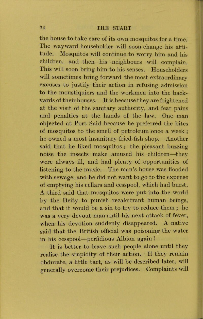 the house to take care of its own mosquitos for a time. The wayward householder will soon change his atti- tude. Mosquitos will continue to worry him and his children, and then his neighbours will complain. This will soon bring him to his senses. Householders will sometimes bring forward the most extraordinary excuses to justify their action in refusing admission to the moustiquiers and the workmen into the back- yards of their houses. It is because they are frightened at the visit of the sanitary authority, and fear pains and penalties at the hands of the law. One man objected at Port Said because he preferred the bites of mosquitos to the smell of petroleum once a week ; he owned a most insanitary fried-fish shop. Another said that he liked mosquitos ; the pleasant buzzing noise the insects make amused his children—they were always ill, and had plenty of opportunities of listening to the music. The man's house was flooded with sewage, and he did not want to go to the expense of emptying his cellars and cesspool, which had burst. A third said that mosquitos were put into the world by the Deity to punish recalcitrant human beings, and that it would be a sin to try to reduce them ; he was a very devout man until his next attack of fever, when his devotion suddenly disappeared. A native said that the British official was poisoning the water in his cesspool—perfidious Albion again! It is better to leave such people alone until they realise the stupidity of their action. • If they remain obdurate, a Httle tact, as will be described later, will generally overcome their prejudices. Complaints will