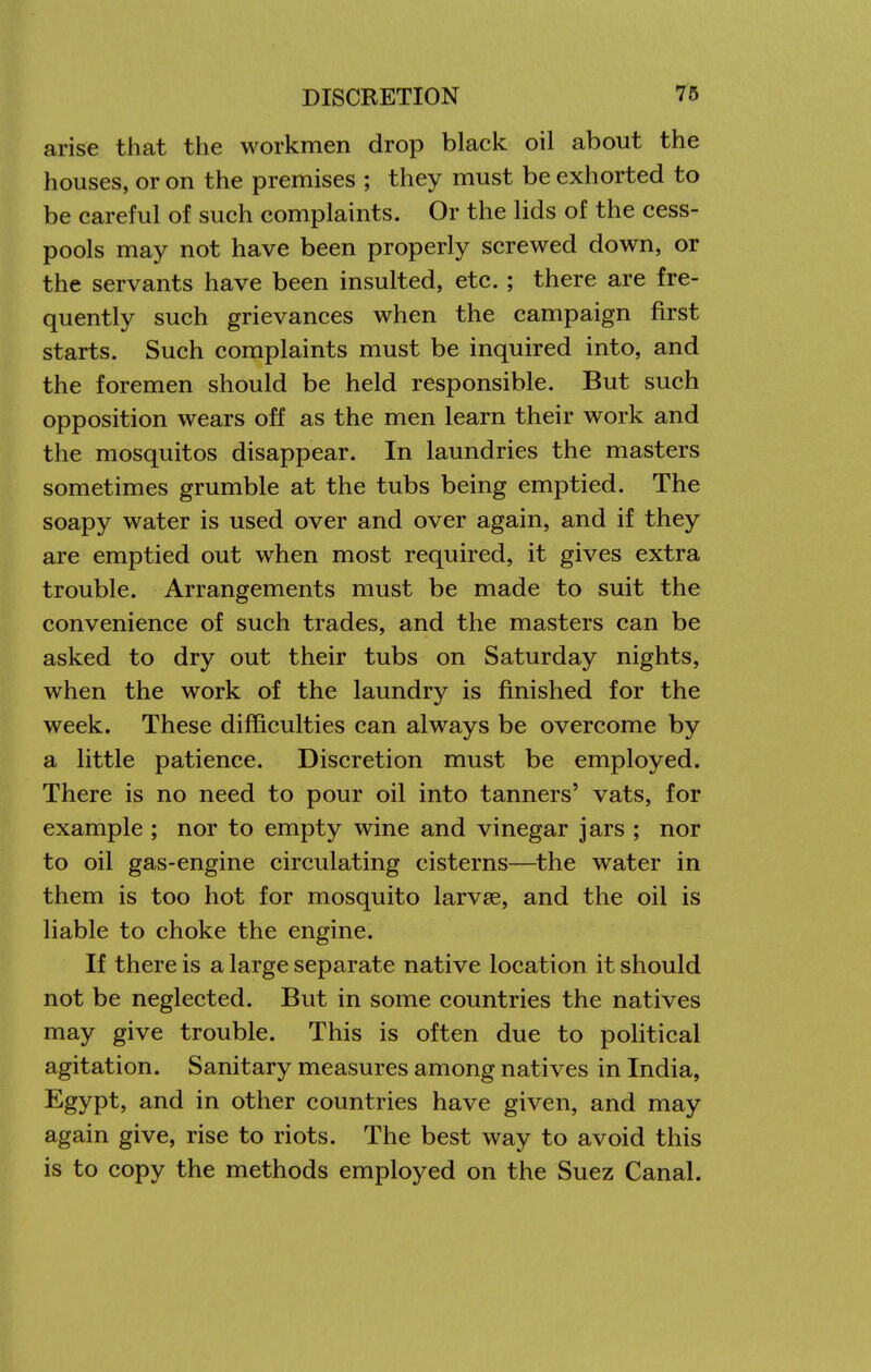 arise that the workmen drop black oil about the houses, or on the premises ; they must be exhorted to be careful of such complaints. Or the lids of the cess- pools may not have been properly screwed down, or the servants have been insulted, etc. ; there are fre- quently such grievances when the campaign first starts. Such complaints must be inquired into, and the foremen should be held responsible. But such opposition wears off as the men learn their work and the mosquitos disappear. In laundries the masters sometimes grumble at the tubs being emptied. The soapy water is used over and over again, and if they are emptied out when most required, it gives extra trouble. Arrangements must be made to suit the convenience of such trades, and the masters can be asked to dry out their tubs on Saturday nights, when the work of the laundry is finished for the week. These difficulties can always be overcome by a little patience. Discretion must be employed. There is no need to pour oil into tanners' vats, for example ; nor to empty wine and vinegar jars ; nor to oil gas-engine circulating cisterns—the water in them is too hot for mosquito larvae, and the oil is liable to choke the engine. If there is a large separate native location it should not be neglected. But in some countries the natives may give trouble. This is often due to political agitation. Sanitary measures among natives in India, Egypt, and in other countries have given, and may again give, rise to riots. The best way to avoid this is to copy the methods employed on the Suez Canal.