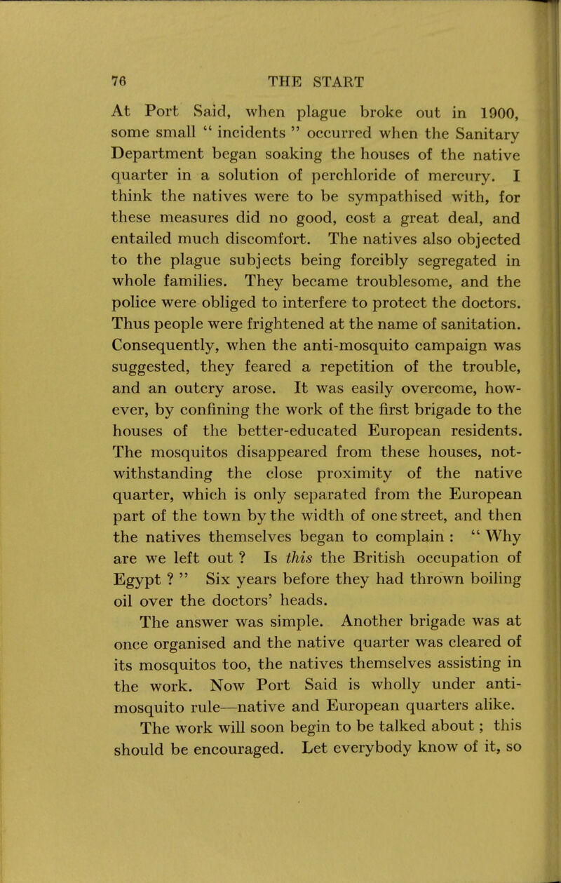 At Port Said, when plague broke out in 1900, some small  incidents  occurred when the Sanitary Department began soaking the houses of the native quarter in a solution of perchloride of mercury. I think the natives were to be sympathised with, for these measures did no good, cost a great deal, and entailed much discomfort. The natives also objected to the plague subjects being forcibly segregated in whole families. They became troublesome, and the police were obliged to interfere to protect the doctors. Thus people were frightened at the name of sanitation. Consequently, when the anti-mosquito campaign was suggested, they feared a repetition of the trouble, and an outcry arose. It was easily overcome, how- ever, by confining the work of the first brigade to the houses of the better-educated European residents. The mosquitos disappeared from these houses, not- withstanding the close proximity of the native quarter, which is only separated from the European part of the town by the width of one street, and then the natives themselves began to complain :  Why are we left out ? Is this the British occupation of Egypt ?  Six years before they had thrown boiling oil over the doctors' heads. The answer was simple. Another brigade was at once organised and the native quarter was cleared of its mosquitos too, the natives themselves assisting in the work. Now Port Said is wholly under anti- mosquito rule—native and European quarters alike. The work will soon begin to be talked about; this should be encouraged. Let everybody know of it, so