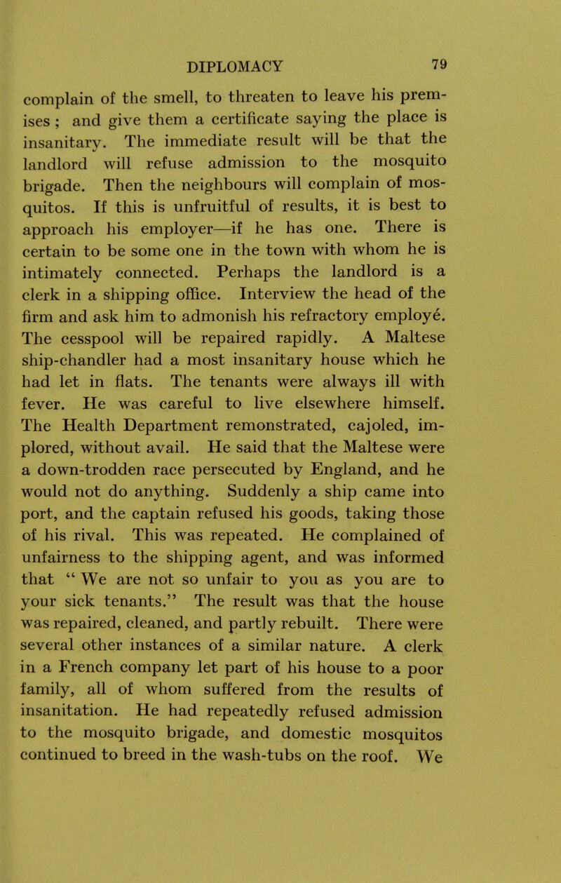 complain of the smell, to threaten to leave his prem- ises ; and give them a certificate saying the place is insanitary. The immediate result will be that the landlord will refuse admission to the mosquito brigade. Then the neighbours will complain of mos- quitos. If this is unfruitful of results, it is best to approach his employer—if he has one. There is certain to be some one in the town with whom he is intimately connected. Perhaps the landlord is a clerk in a shipping office. Interview the head of the firm and ask him to admonish his refractory employe. The cesspool will be repaired rapidly. A Maltese ship-chandler had a most insanitary house which he had let in flats. The tenants were always ill with fever. He was careful to live elsewhere himself. The Health Department remonstrated, cajoled, im- plored, without avail. He said that the Maltese were a down-trodden race persecuted by England, and he would not do anything. Suddenly a ship came into port, and the captain refused his goods, taking those of his rival. This was repeated. He complained of unfairness to the shipping agent, and was informed that  We are not so unfair to you as you are to your sick tenants. The result was that the house was repaired, cleaned, and partly rebuilt. There were several other instances of a similar nature. A clerk in a French company let part of his house to a poor family, all of whom suffered from the results of insanitation. He had repeatedly refused admission to the mosquito brigade, and domestic mosquitos continued to breed in the wash-tubs on the roof. We