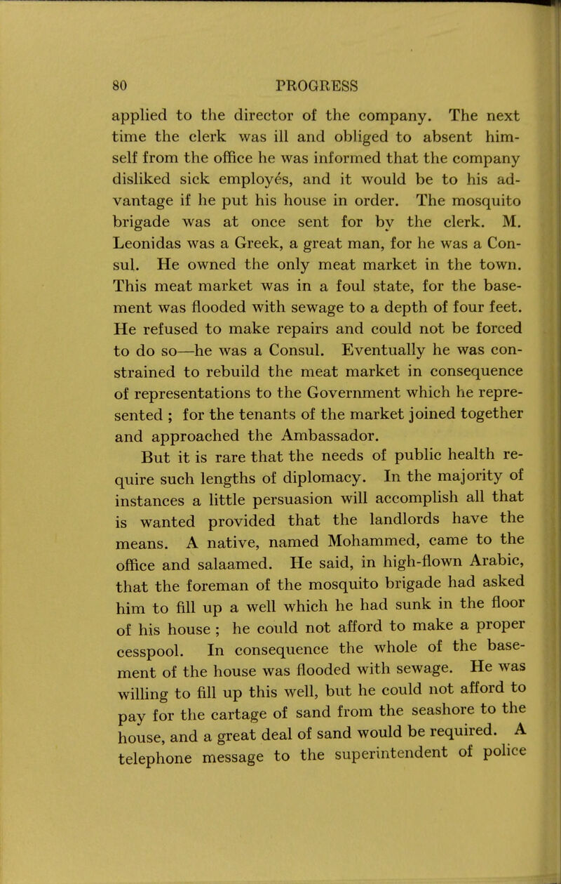 applied to the director of the company. The next time the clerk was ill and obliged to absent him- self from the office he was informed that the company disliked sick employes, and it would be to his ad- vantage if he put his house in order. The mosquito brigade was at once sent for by the clerk. M. Leonidas was a Greek, a great man, for he was a Con- sul. He owned the only meat market in the town. This meat market was in a foul state, for the base- ment was flooded with sewage to a depth of four feet. He refused to make repairs and could not be forced to do so—he was a Consul. Eventually he was con- strained to rebuild the meat market in consequence of representations to the Government which he repre- sented ; for the tenants of the market joined together and approached the Ambassador. But it is rare that the needs of public health re- quire such lengths of diplomacy. In the majority of instances a little persuasion will accomplish all that is wanted provided that the landlords have the means. A native, named Mohammed, came to the office and salaamed. He said, in high-flown Arabic, that the foreman of the mosquito brigade had asked him to fill up a well which he had sunk in the floor of his house ; he could not afford to make a proper cesspool. In consequence the whole of the base- ment of the house was flooded with sewage. He was wiUing to fill up this well, but he could not afford to pay for the cartage of sand from the seashore to the house, and a great deal of sand would be required. A telephone message to the superintendent of pohce