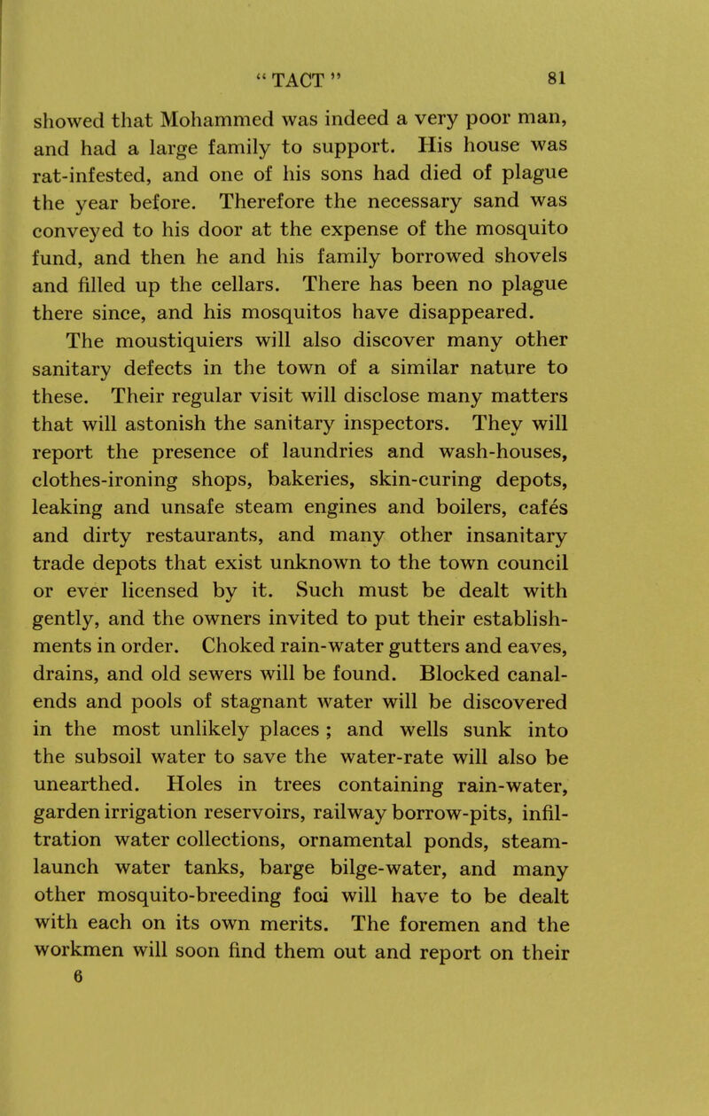 showed that Mohammed was indeed a very poor man, and had a large family to support. His house was rat-infested, and one of his sons had died of plague the year before. Therefore the necessary sand was conveyed to his door at the expense of the mosquito fund, and then he and his family borrowed shovels and filled up the cellars. There has been no plague there since, and his mosquitos have disappeared. The moustiquiers will also discover many other sanitary defects in the town of a similar nature to these. Their regular visit will disclose many matters that will astonish the sanitary inspectors. They will report the presence of laundries and wash-houses, clothes-ironing shops, bakeries, skin-curing depots, leaking and unsafe steam engines and boilers, cafes and dirty restaurants, and many other insanitary trade depots that exist unknown to the town council or ever licensed by it. Such must be dealt with gently, and the owners invited to put their establish- ments in order. Choked rain-water gutters and eaves, drains, and old sewers will be found. Blocked canal- ends and pools of stagnant water will be discovered in the most unlikely places ; and wells sunk into the subsoil water to save the water-rate will also be unearthed. Holes in trees containing rain-water, garden irrigation reservoirs, railway borrow-pits, infil- tration water collections, ornamental ponds, steam- launch water tanks, barge bilge-water, and many other mosquito-breeding foci will have to be dealt with each on its own merits. The foremen and the workmen will soon find them out and report on their 6
