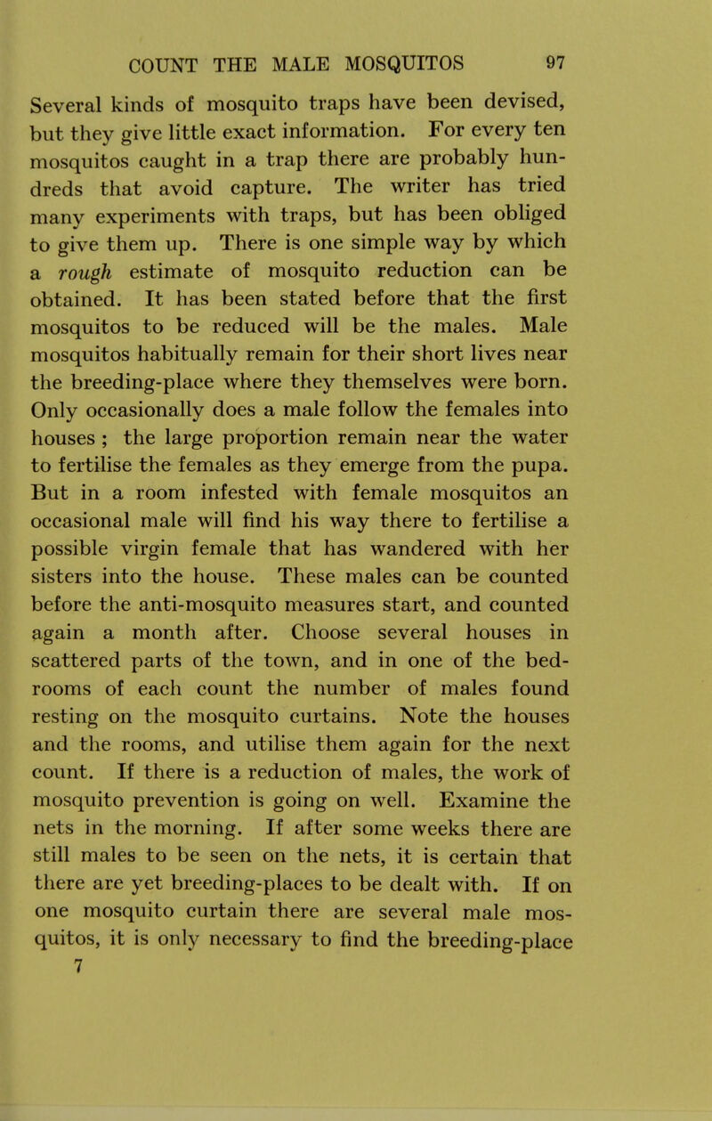 Several kinds of mosquito traps have been devised, but they give little exact information. For every ten mosquitos caught in a trap there are probably hun- dreds that avoid capture. The writer has tried many experiments with traps, but has been obliged to give them up. There is one simple way by which a rough estimate of mosquito reduction can be obtained. It has been stated before that the first mosquitos to be reduced will be the males. Male mosquitos habitually remain for their short lives near the breeding-place where they themselves were born. Only occasionally does a male follow the females into houses ; the large proportion remain near the water to fertilise the females as they emerge from the pupa. But in a room infested with female mosquitos an occasional male will find his way there to fertilise a possible virgin female that has wandered with her sisters into the house. These males can be counted before the anti-mosquito measures start, and counted again a month after. Choose several houses in scattered parts of the town, and in one of the bed- rooms of each count the number of males found resting on the mosquito curtains. Note the houses and the rooms, and utilise them again for the next count. If there is a reduction of males, the work of mosquito prevention is going on well. Examine the nets in the morning. If after some weeks there are still males to be seen on the nets, it is certain that there are yet breeding-places to be dealt with. If on one mosquito curtain there are several male mos- quitos, it is only necessary to find the breeding-place 7