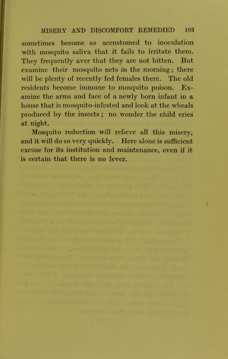 sometimes become so accustomed to inoculation with mosquito saliva that it fails to irritate them. They frequently aver that they are not bitten. But examine their mosquito nets in the morning; there will be plenty of recently fed females there. The old residents become immune to mosquito poison. Ex- amine the arms and face of a newly born infant in a house that is mosquito-infested and look at the wheals produced by the insects ; no wonder the child cries at night. Mosquito reduction will relieve all this misery, and it will do so very quickly. Here alone is sufficient excuse for its institution and maintenance, even if it is certain that there is no fever.