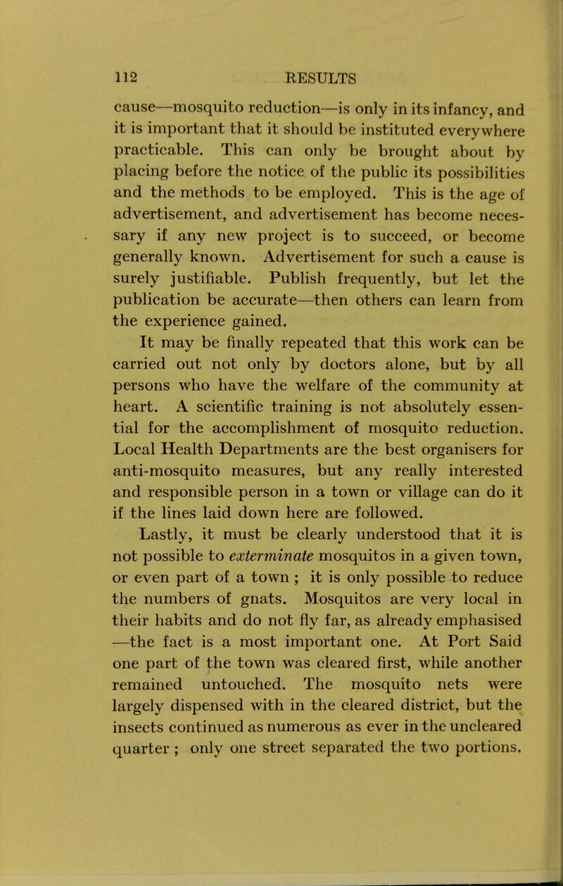 cause—mosquito reduction—is only in its infancy, and it is important that it should be instituted everywhere practicable. This can only be brought about by placing before the notice of the public its possibilities and the methods to be employed. This is the age of advertisement, and advertisement has become neces- sary if any new project is to succeed, or become generally known. Advertisement for such a cause is surely justifiable. Publish frequently, but let the publication be accurate—then others can learn from the experience gained. It may be finally repeated that this work can be carried out not only by doctors alone, but by all persons who have the welfare of the community at heart. A scientific training is not absolutely essen- tial for the accomplishment of mosquito reduction. Local Health Departments are the best organisers for anti-mosquito measures, but any really interested and responsible person in a town or village can do it if the lines laid down here are followed. Lastly, it must be clearly understood that it is not possible to exterminate mosquitos in a given town, or even part of a town ; it is only possible to reduce the numbers of gnats. Mosquitos are very local in their habits and do not fly far, as already emphasised —^the fact is a most important one. At Port Said one part of the town was cleared first, while another remained untouched. The mosquito nets were largely dispensed with in the cleared district, but the insects continued as numerous as ever in the uncleared quarter ; only one street separated the two portions.