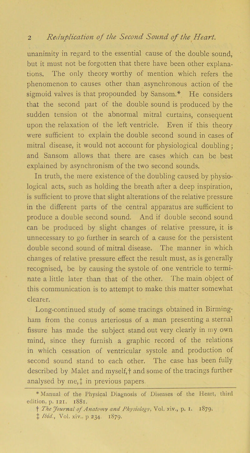 unanimity in regard to the essential cause of the double sound, but it must not be forgotten that there have been other explana- tions. The only theory worthy of mention which refers the phenomenon to causes other than asynchronous action of the sigmoid valves is that propounded by Sansom.* He considers that the second part of the double sound is produced by the sudden tension ot the abnormal mitral curtains, consequent upon the relaxation of the left ventricle. Even if this theory were sufficient to explain the double second sound in cases of mitral disease, it would not account for physiological doubling; and Sansom allows that there are cases which can be best explained by asynchronism of the two second sounds. In truth, the mere existence of the doubling caused by physio- logical acts, such as holding the breath after a deep inspiration, is sufficient to prove that slight alterations of the relative pressure in the different parts of the central apparatus are sufficient to produce a double second sound. And if double second sound can be produced by slight changes of relative pressure, it is unnecessary to go further in search of a cause for the persistent double second sound of mitral disease. The manner in which changes of relative pressure effect the result must, as is generally recognised, be by causing the systole of one ventricle to termi- nate a little later than that of the other. 'I'he main object of this communication is to attempt to make this matter somewhat clearer. Long-continued study of some tracings obtained in Birming- ham from the conus arteriosus of a man presenting a sternal fissure has made the subject stand out very clearly in my own mind, since they furnish a graphic record of the relations in which cessation of ventricular systole and production of second sound stand to each other. The case has been fully described by Malet and myself,f and some of the tracings further analysed by me,j: in previous papers. * Manual of the Physical Diagnosis of Diseases of the Heart, third edition, p. I2I. i88i. t The Journal of Anatomy and Physiology. Vol. xiv., p. i. 1879- J Ibid., Vol. xiv.. p 234, 1879.