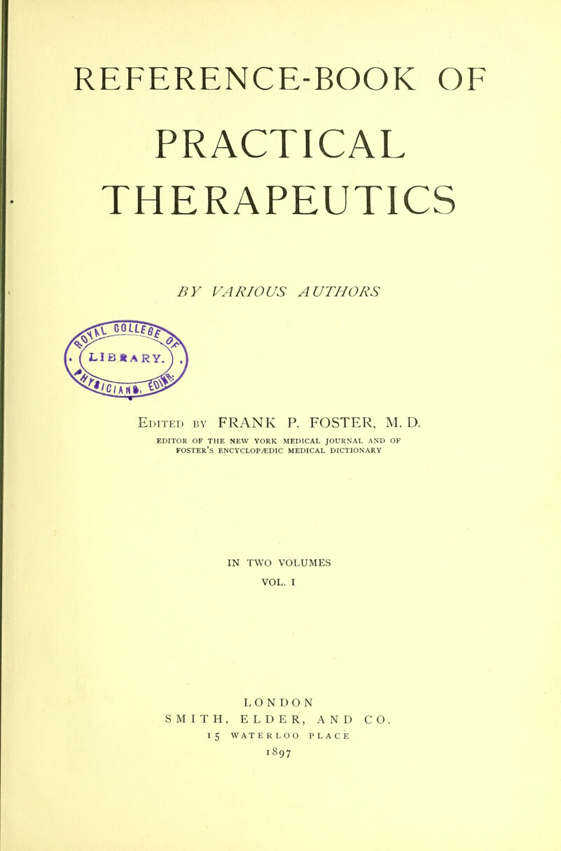 REFERENCE-BOOK OF PRACTICAL THERAPEUTICS BY VARIOUS AUTHORS Edited by FRANK P. FOSTER, M. D. editor of the new york medical journal and of Foster's encyclopedic medical dictionary IN TWO VOLUMES VOL. I LONDON SMITH, ELDER, AND CO. 15 WATERLOO PLACE 1897