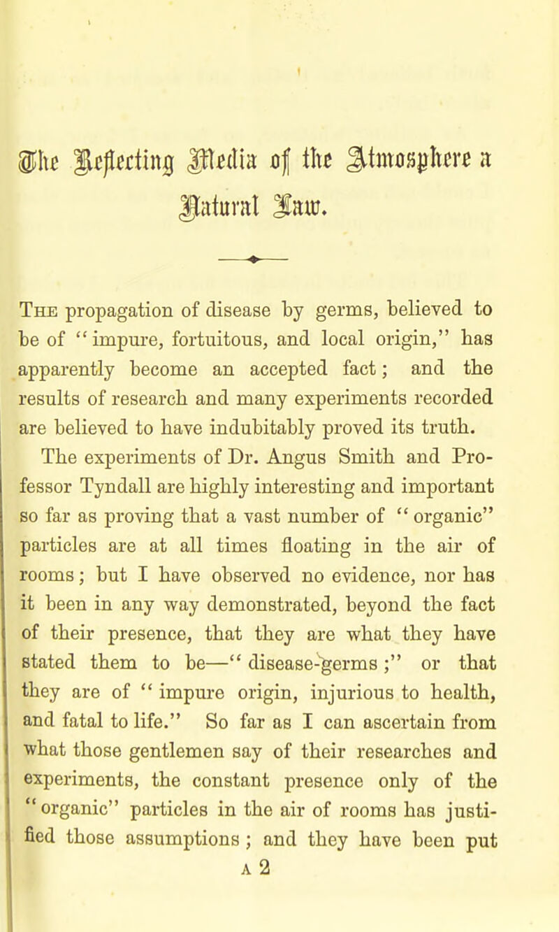 The propagation of disease by germs, believed to be of  impure, fortuitous, and local origin, has apparently become an accepted fact; and the results of research and many experiments recorded are believed to have indubitably proved its truth. The experiments of Dr. Angus Smith and Pro- fessor Tyndall are highly interesting and important so far as proving that a vast number of  organic particles are at all times floating in the au* of rooms; but I have observed no evidence, nor has it been in any way demonstrated, beyond the fact of their presence, that they are what they have stated them to be— disease-'germs ; or that they are of  impure origin, injurious to health, and fatal to life. So far as I can ascertain from what those gentlemen say of their researches and experiments, the constant presence only of the organic particles in the air of rooms has justi- fied those assumptions ; and they have been put A 2