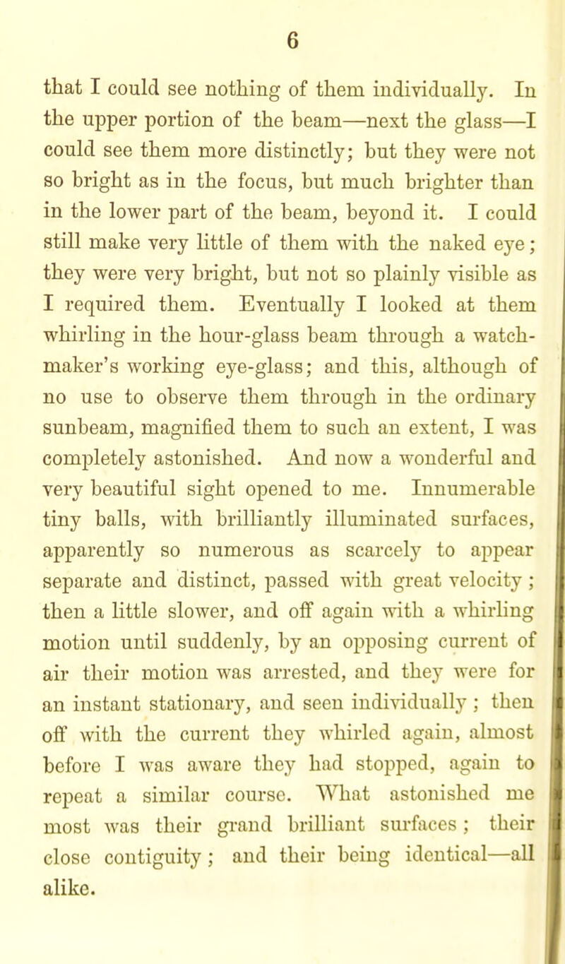 that I could see nothing of them individually. In the upper portion of the beam—next the glass—I could see them more distinctly; but they were not so bright as in the focus, but much brighter than in the lower part of the beam, beyond it. I could still make very Httle of them with the naked eye; they were very bright, but not so plainly visible as I required them. Eventually I looked at them whirling in the hour-glass beam through a watch- maker's working eye-glass; and this, although of no use to observe them through in the ordinary sunbeam, magnified them to such an extent, I was completely astonished. And now a wonderful and very beautiful sight opened to me. Innumerable tiny balls, with brilliantly illuminated surfaces, apparently so numerous as scarcely to appear separate and distinct, passed with great velocity ; then a Kttle slower, and off again with a whirhng motion until suddenly, by an opposing current of air their motion was arrested, and they were for an instant stationary, and seen individually ; then off with the current they whirled again, almost before I was aware they had stopped, again to repeat a similar course. What astonished me most was their grand brilliant surfaces; their close contiguity; and their being identical—all alike.